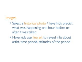 Images Select a  historical photo  / have kids predict what was happening one hour before or after it was taken Have kids use  fine art  to reveal info about artist, time period, attitudes of the period 