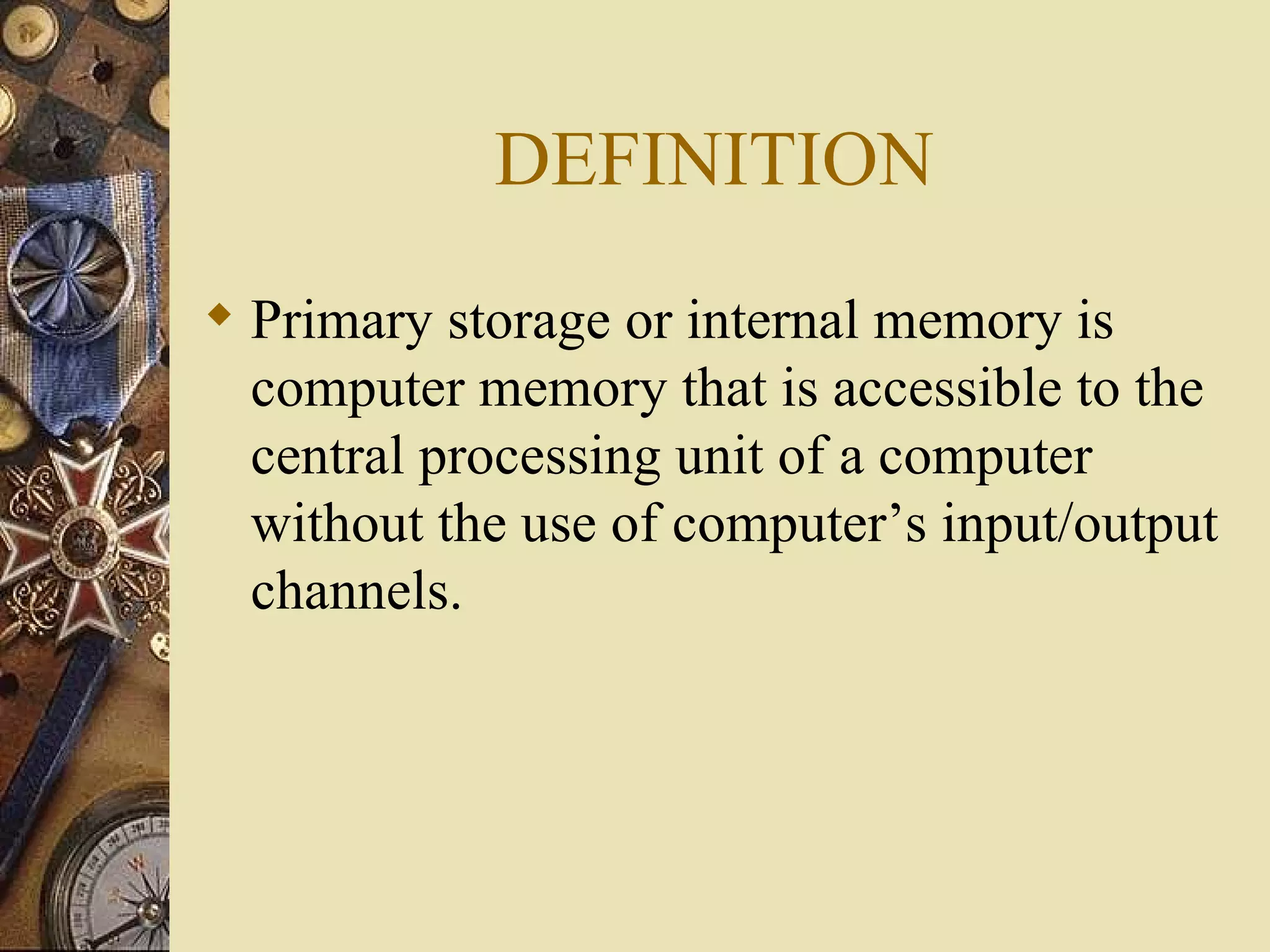 DEFINITION Primary storage or internal memory is computer memory that is accessible to the central processing unit of a computer without the use of computer’s input/output channels.