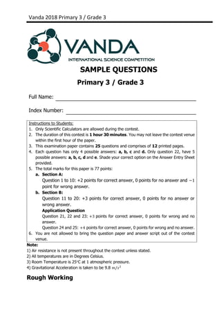 Vanda 2018 Primary 3 / Grade 3
SAMPLE QUESTIONS
Primary 3 / Grade 3
Full Name:
Index Number:
Note:
1) Air resistance is not present throughout the contest unless stated.
2) All temperatures are in Degrees Celsius.
3) Room Temperature is 25°C at 1 atmospheric pressure.
4) Gravitational Acceleration is taken to be 9.8 𝑚/𝑠2
Rough Working
Instructions to Students:
1. Only Scientific Calculators are allowed during the contest.
2. The duration of this contest is 1 hour 30 minutes. You may not leave the contest venue
within the first hour of the paper.
3. This examination paper contains 25 questions and comprises of 12 printed pages.
4. Each question has only 4 possible answers: a, b, c and d. Only question 22, have 5
possible answers: a, b, c, d and e. Shade your correct option on the Answer Entry Sheet
provided.
5. The total marks for this paper is 77 points:
a. Section A:
Question 1 to 10: +2 points for correct answer, 0 points for no answer and −1
point for wrong answer.
b. Section B:
Question 11 to 20: +3 points for correct answer, 0 points for no answer or
wrong answer.
Application Question
Question 21, 22 and 23: +3 points for correct answer, 0 points for wrong and no
answer.
Question 24 and 25: +4 points for correct answer, 0 points for wrong and no answer.
6. You are not allowed to bring the question paper and answer script out of the contest
venue.
 