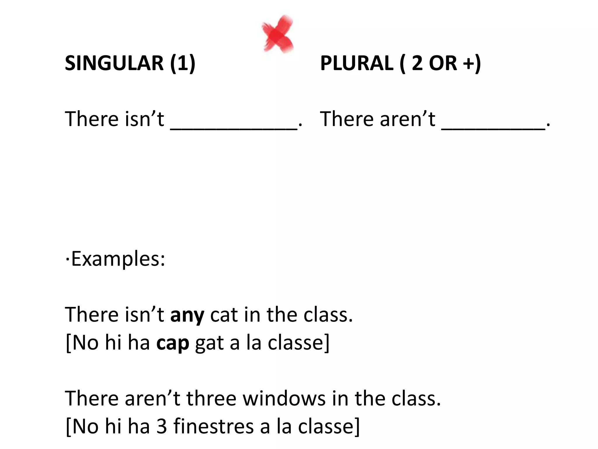 SINGULAR (1) PLURAL ( 2 OR +)
There isn’t ___________. There aren’t _________.
·Examples:
There isn’t any cat in the class.
[No hi ha cap gat a la classe]
There aren’t three windows in the class.
[No hi ha 3 finestres a la classe]
 