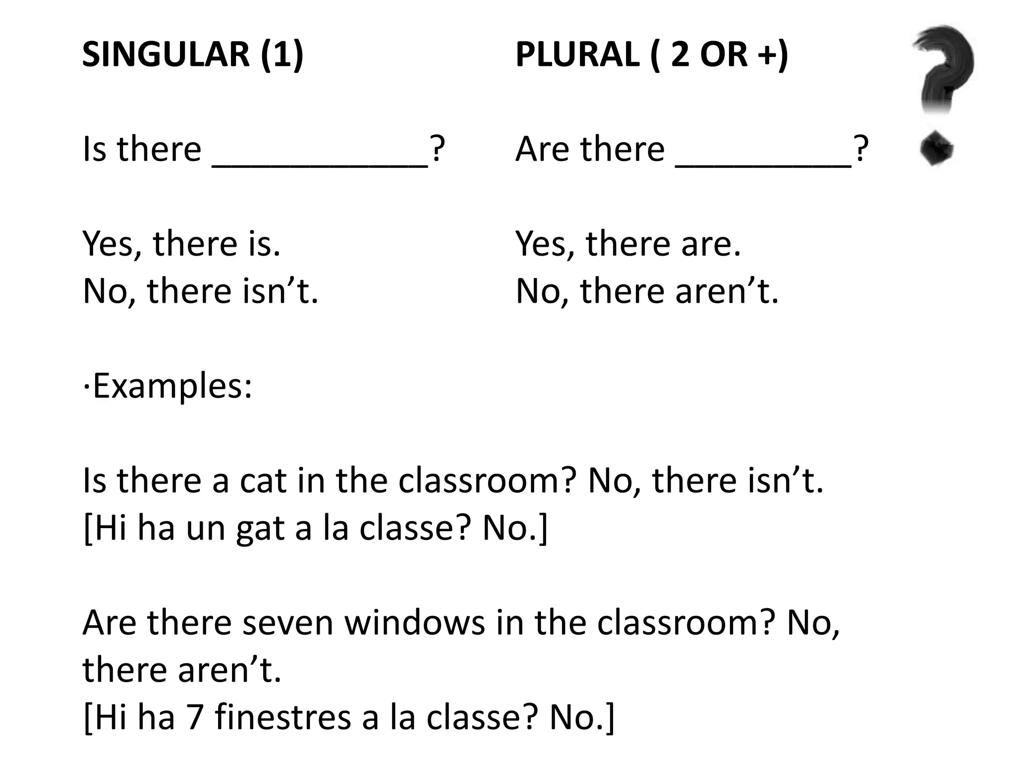 SINGULAR (1) PLURAL ( 2 OR +)
Is there ___________? Are there _________?
Yes, there is. Yes, there are.
No, there isn’t. No, there aren’t.
·Examples:
Is there a cat in the classroom? No, there isn’t.
[Hi ha un gat a la classe? No.]
Are there seven windows in the classroom? No,
there aren’t.
[Hi ha 7 finestres a la classe? No.]
 
