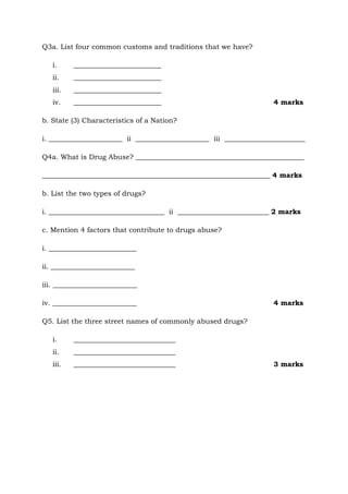 Q3a. List four common customs and traditions that we have?
i. _________________________
ii. _________________________
iii. _________________________
iv. _________________________ 4 marks
b. State (3) Characteristics of a Nation?
i. _____________________ ii _____________________ iii _______________________
Q4a. What is Drug Abuse? ________________________________________________
_________________________________________________________________ 4 marks
b. List the two types of drugs?
i. _________________________________ ii __________________________ 2 marks
c. Mention 4 factors that contribute to drugs abuse?
i. _________________________
ii. ________________________
iii. ________________________
iv. ________________________ 4 marks
Q5. List the three street names of commonly abused drugs?
i. _____________________________
ii. _____________________________
iii. _____________________________ 3 marks
 