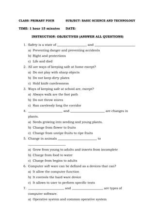 CLASS: PRIMARY FOUR SUBJECT: BASIC SCIENCE AND TECHNOLOGY
TIME: 1 hour 15 minutes DATE:
INSTRUCTION: OBJECTIVES (ANSWER ALL QUESTIONS)
1. Safety is a state of ___________________ and __________________________
a) Preventing danger and preventing accidents
b) Right and protections
c) Life and died
2. All are ways of keeping safe at home except?
a) Do not play with sharp objects
b) Do not keep dirty plates
c) Hold knife carelessness
3. Ways of keeping safe at school are, except?
a) Always walk are the foot path
b) Do not throw stores
c) Ran carelessly long the corridor
4. ______________________ and ______________________ are changes in
plants.
a) Seeds growing into seeding and young plants.
b) Change from flower to fruits
c) Change from unripe fruits to ripe fruits
5. Change in animals _________________________ to
________________________
a) Grow from young to adults and inserts from incomplete
b) Charge from food to water
c) Charge from begins to adults
6. Computer soft ware can be defined as a devices that can?
a) It allow the computer function
b) It controls the hard ware device
c) It allows to user to perform specific texts
7. _______________________ and ____________________ are types of
computer software.
a) Operative system and common operative system
 