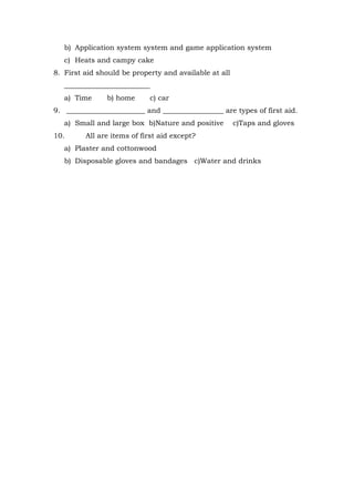 b) Application system system and game application system
c) Heats and campy cake
8. First aid should be property and available at all
________________________
a) Time b) home c) car
9. ______________________ and _________________ are types of first aid.
a) Small and large box b)Nature and positive c)Taps and gloves
10. All are items of first aid except?
a) Plaster and cottonwood
b) Disposable gloves and bandages c)Water and drinks
 