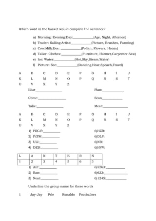 Which word in the basket would complete the sentence?
a) Morning: Evening:Day:_____________(Age, Night, Afternon)
b) Trader: Salling:Artist:_____________(Picture, Brushes, Farming)
c) Cow:Milk:Bee: _____________(Pollan, Flowers, Honey)
d) Tailor: Clothes:_____________(Furniture, Harmer,Carpenter,Saw)
e) Ice: Water:_____________(Hot,Sky,Steam,Water)
f) Picture: See:_____________(Dancing,Hear,Speach,Travel)
A B C D E F G H I J
K L M N O P Q R S T
U V X Y Z
Blue_________________ Plan:______________
Come:__________________ Scan_____________
Take:_________________ Meat:________________
A B C D E F G H I J
K L M N O P Q R S T
U V X Y Z
1) PRGV:___________ 6)HZB:
2) IVZW:___________ 6)DLP:
3) ULI:___________ 6)NB:
4) DZB:___________ 6)HVV:
L A N T E R N
1 2 3 4 5 6 3
1) Ant:___________ 6)5263:____________
2) Ran:___________ 6)623:_______________
3) Neat:___________ 6)1245:_____________
Underline the group name for these words
1 Jay-Jay Pele Ronaldo Footballers
 
