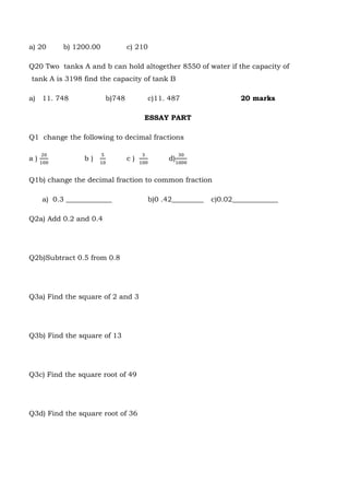 a) 20 b) 1200.00 c) 210
Q20 Two tanks A and b can hold altogether 8550 of water if the capacity of
tank A is 3198 find the capacity of tank B
a) 11. 748 b)748 c)11. 487 20 marks
ESSAY PART
Q1 change the following to decimal fractions
a )
20
100
b )
5
10
c )
3
100
d)
30
1000
Q1b) change the decimal fraction to common fraction
a) 0.3 _____________ b)0 .42_________ c)0.02_____________
Q2a) Add 0.2 and 0.4
Q2b)Subtract 0.5 from 0.8
Q3a) Find the square of 2 and 3
Q3b) Find the square of 13
Q3c) Find the square root of 49
Q3d) Find the square root of 36
 