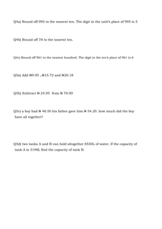 Q4a) Round off 995 to the nearest ten. The digit in the unit’s place of 995 is 5
Q4b) Round off 78 to the nearest ten.
Q4c) Round off 961 to the nearest hundred. The digit in the ten’s place of 961 is 6
Q5a) Add N9.95 , N15.72 and N20.18
Q5b) Subtract N 24.95 from N 70.00
Q5c) a boy had N 48.50 his father gave him N 54.20. how much did the boy
have all together?
Q5d) two tanks A and B can hold altogether 8550L of water. If the capacity of
tank A is 3198L find the capacity of tank B.
 