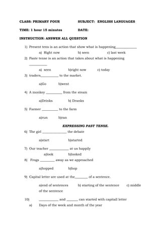 CLASS: PRIMARY FOUR SUBJECT: ENGLISH LANGUAGES
TIME: 1 hour 15 minutes DATE:
INSTRUCTION: ANSWER ALL QUESTION
1) Present tens is an action that show what is happening_____________
a) Right now b) seen c) last week
2) Paste tense is an action that takes about what is happening
___________
a) seen b)right now c) today
3) traders___________ to the market.
a)Go b)went
4) A monkey __________ from the steam
a)Drinks b) Dranks
5) Farmer __________ to the farm
a)run b)ran
EXPRESSING PAST TENSE.
6) The girl _______________ the debate
a)start b)started
7) Our teacher ____________ at us happily
a)look b)looked
8) Frogs _________ away as we approached
a)hopped b)hop
9) Capital letter are used at the________ of a sentence.
a)end of sentences b) starting of the sentence c) middle
of the sentence
10) ____________ and _______ can started with capitall letter
a) Days of the week and month of the year
 