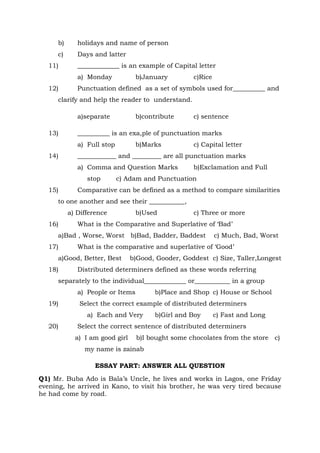 b) holidays and name of person
c) Days and latter
11) _____________ is an example of Capital letter
a) Monday b)January c)Rice
12) Punctuation defined as a set of symbols used for__________ and
clarify and help the reader to understand.
a)separate b)contribute c) sentence
13) __________ is an exa,ple of punctuation marks
a) Full stop b)Marks c) Capital letter
14) ____________ and _________ are all punctuation marks
a) Comma and Question Marks b)Exclamation and Full
stop c) Adam and Punctuation
15) Comparative can be defined as a method to compare similarities
to one another and see their ___________,
a) Difference b)Used c) Three or more
16) What is the Comparative and Superlative of ‘Bad’
a)Bad , Worse, Worst b)Bad, Badder, Baddest c) Much, Bad, Worst
17) What is the comparative and superlative of ‘Good’
a)Good, Better, Best b)Good, Gooder, Goddest c) Size, Taller,Longest
18) Distributed determiners defined as these words referring
separately to the individual_____________ or___________ in a group
a) People or Items b)Place and Shop c) House or School
19) Select the correct example of distributed determiners
a) Each and Very b)Girl and Boy c) Fast and Long
20) Select the correct sentence of distributed determiners
a) I am good girl b)I bought some chocolates from the store c)
my name is zainab
ESSAY PART: ANSWER ALL QUESTION
Q1) Mr. Buba Ado is Bala’s Uncle, he lives and works in Lagos, one Friday
evening, he arrived in Kano, to visit his brother, he was very tired because
he had come by road.
 