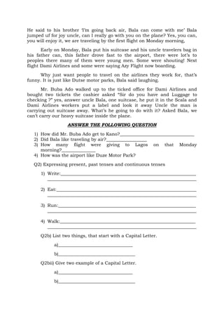 He said to his brother ‘I’m going back air, Bala can come with me’ Bala
jumped uf for joy uncle, can I really go with you on the plane? Yes, you can,
you will enjoy it, we are traveling by the first flight on Monday morning,
Early on Monday, Bala put his suitcase and his uncle travelers bag in
his father can, this father drove fast to the airport, there were lot’s to
peoples there many of them were young men. Some were shouting! Next
flight Dami Airlines and some were saying Azy Flight now boarding.
Why just want people to travel on the airlines they work for, that’s
funny. It is just like Dutse motor parks, Bala said laughing.
Mr. Buba Ado walked up to the ticked office for Dami Airlines and
bought two tickets the cashier asked “Sir do you have and Luggage to
checking ?” yes, answer uncle Bala, one suitcase, he put it in the Scala and
Dami Airlines workers put a label and look it away Uncle the man is
carrying out suitcase away. What’s he going to do with it? Asked Bala, we
can’t carry our heavy suitcase inside the plane.
ANSWER THE FOLLOWING QUESTION
1) How did Mr. Buba Ado get to Kano?_________________________________
2) Did Bala like traveling by air?__________________
3) How many flight were giving to Lagos on that Monday
morning?_______________
4) How was the airport like Duze Motor Park?
Q2) Expressing present, past tenses and continuous tenses
1) Write:____________________________________________________________
__________________________________________________________________
2) Eat:______________________________________________________________
__________________________________________________________________
3) Run:_____________________________________________________________
__________________________________________________________________
4) Walk:____________________________________________________________
__________________________________________________________________
Q2b) List two things, that start with a Capital Letter.
a)_________________________________
b)__________________________________
Q2bii) Give two example of a Capital Letter.
a)_________________________________
b)__________________________________
 