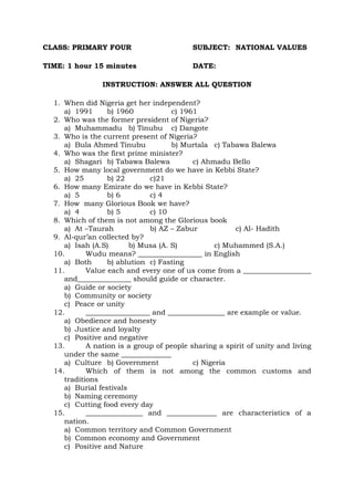 CLASS: PRIMARY FOUR SUBJECT: NATIONAL VALUES
TIME: 1 hour 15 minutes DATE:
INSTRUCTION: ANSWER ALL QUESTION
1. When did Nigeria get her independent?
a) 1991 b) 1960 c) 1961
2. Who was the former president of Nigeria?
a) Muhammadu b) Tinubu c) Dangote
3. Who is the current present of Nigeria?
a) Bula Ahmed Tinubu b) Murtala c) Tabawa Balewa
4. Who was the first prime minister?
a) Shagari b) Tabawa Balewa c) Ahmadu Bello
5. How many local government do we have in Kebbi State?
a) 25 b) 22 c)21
6. How many Emirate do we have in Kebbi State?
a) 5 b) 6 c) 4
7. How many Glorious Book we have?
a) 4 b) 5 c) 10
8. Which of them is not among the Glorious book
a) At –Taurah b) AZ – Zabur c) Al- Hadith
9. Al-qur’an collected by?
a) Isah (A.S) b) Musa (A. S) c) Muhammed (S.A.)
10. Wudu means? __________________ in English
a) Both b) ablution c) Fasting
11. Value each and every one of us come from a ___________________
and_______________ should guide or character.
a) Guide or society
b) Community or society
c) Peace or unity
12. __________________ and ________________ are example or value.
a) Obedience and honesty
b) Justice and loyalty
c) Positive and negative
13. A nation is a group of people sharing a spirit of unity and living
under the same ______________
a) Culture b) Government c) Nigeria
14. Which of them is not among the common customs and
traditions
a) Burial festivals
b) Naming ceremony
c) Cutting food every day
15. ________________ and ______________ are characteristics of a
nation.
a) Common territory and Common Government
b) Common economy and Government
c) Positive and Nature
 
