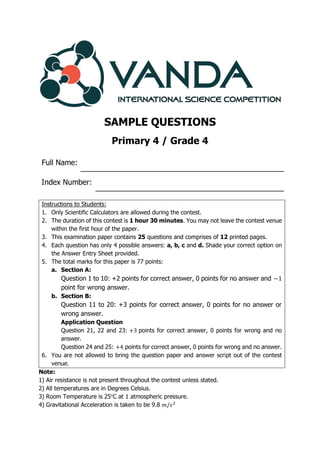 SAMPLE QUESTIONS
Primary 4 / Grade 4
Full Name:
Index Number:
Note:
1) Air resistance is not present throughout the contest unless stated.
2) All temperatures are in Degrees Celsius.
3) Room Temperature is 25°C at 1 atmospheric pressure.
4) Gravitational Acceleration is taken to be 9.8 𝑚/𝑠2
Instructions to Students:
1. Only Scientific Calculators are allowed during the contest.
2. The duration of this contest is 1 hour 30 minutes. You may not leave the contest venue
within the first hour of the paper.
3. This examination paper contains 25 questions and comprises of 12 printed pages.
4. Each question has only 4 possible answers: a, b, c and d. Shade your correct option on
the Answer Entry Sheet provided.
5. The total marks for this paper is 77 points:
a. Section A:
Question 1 to 10: +2 points for correct answer, 0 points for no answer and −1
point for wrong answer.
b. Section B:
Question 11 to 20: +3 points for correct answer, 0 points for no answer or
wrong answer.
Application Question
Question 21, 22 and 23: +3 points for correct answer, 0 points for wrong and no
answer.
Question 24 and 25: +4 points for correct answer, 0 points for wrong and no answer.
6. You are not allowed to bring the question paper and answer script out of the contest
venue.
 