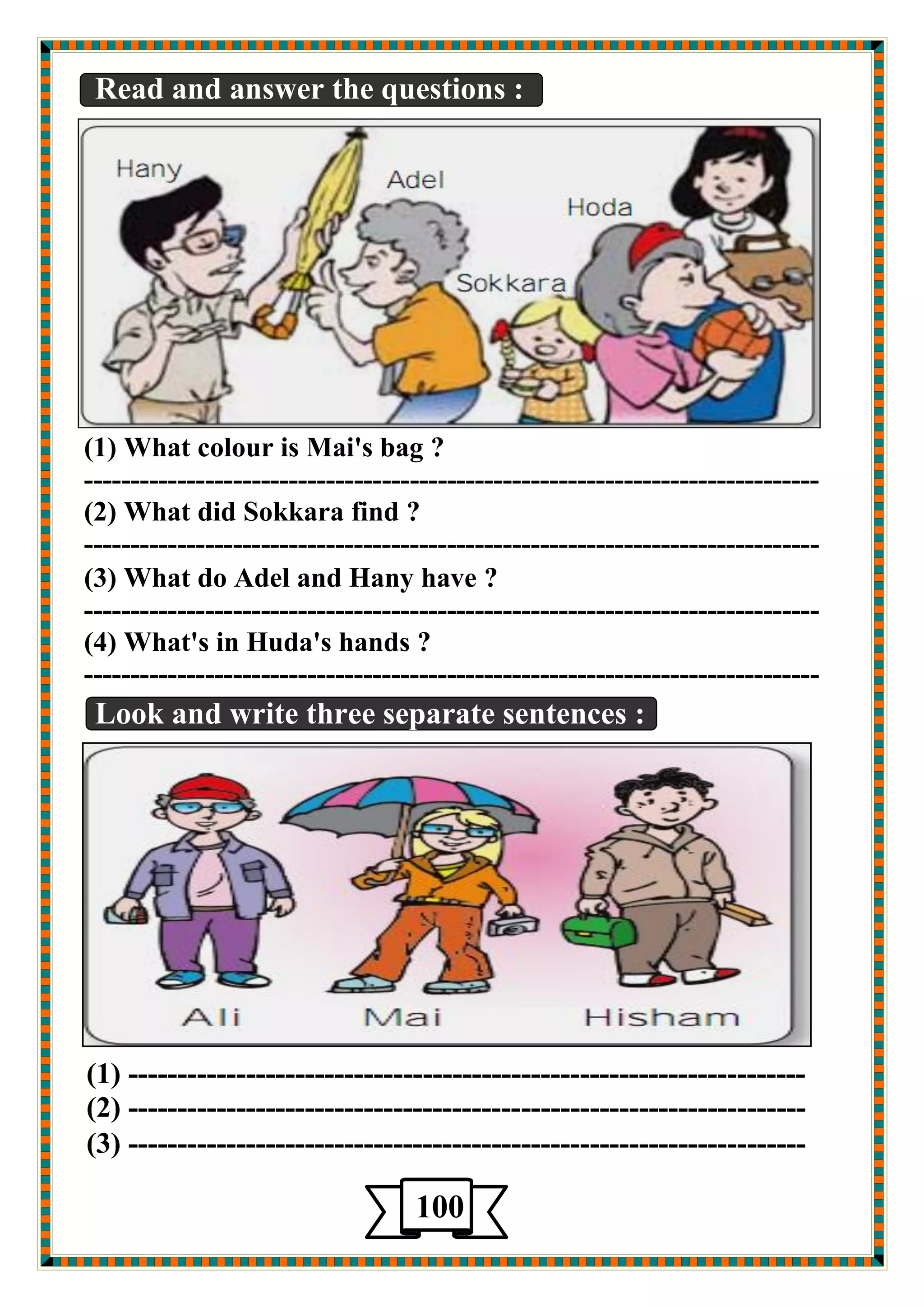 Read and answer the questions : 
(1) What colour is Mai's bag ? 
------------------------------------------------------------------------------- 
(2) What did Sokkara find ? 
------------------------------------------------------------------------------- 
(3) What do Adel and Hany have ? 
------------------------------------------------------------------------------- 
(4) What's in Huda's hands ? 
------------------------------------------------------------------------------- 
Look and write three separate sentences : 
(1) --------------------------------------------------------------------- 
(2) --------------------------------------------------------------------- 
(3) --------------------------------------------------------------------- 
100 
5 
 