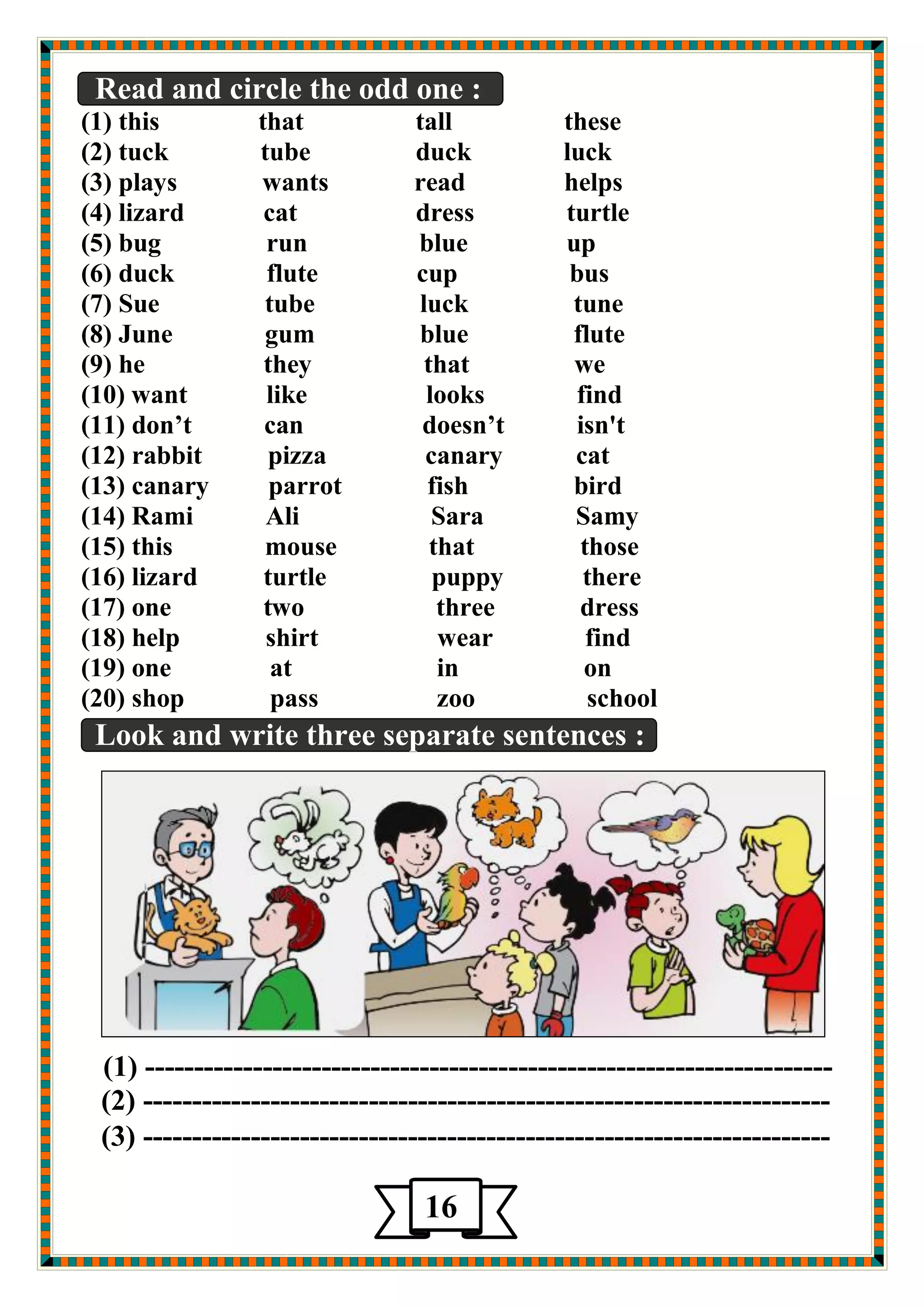 Read and circle the odd one : 
(1) this that tall these 
(2) tuck tube duck luck 
(3) plays wants read helps 
(4) lizard cat dress turtle 
(5) bug run blue up 
(6) duck flute cup bus 
(7) Sue tube luck tune 
(8) June gum blue flute 
(9) he they that we 
(10) want like looks find 
(11) don’t can doesn’t isn't 
(12) rabbit pizza canary cat 
(13) canary parrot fish bird 
(14) Rami Ali Sara Samy 
(15) this mouse that those 
(16) lizard turtle puppy there 
(17) one two three dress 
(18) help shirt wear find 
(19) one at in on 
(20) shop pass zoo school 
Look and write three separate sentences : 
(1) ---------------------------------------------------------------------- 
(2) ---------------------------------------------------------------------- 
(3) ---------------------------------------------------------------------- 
16 
 