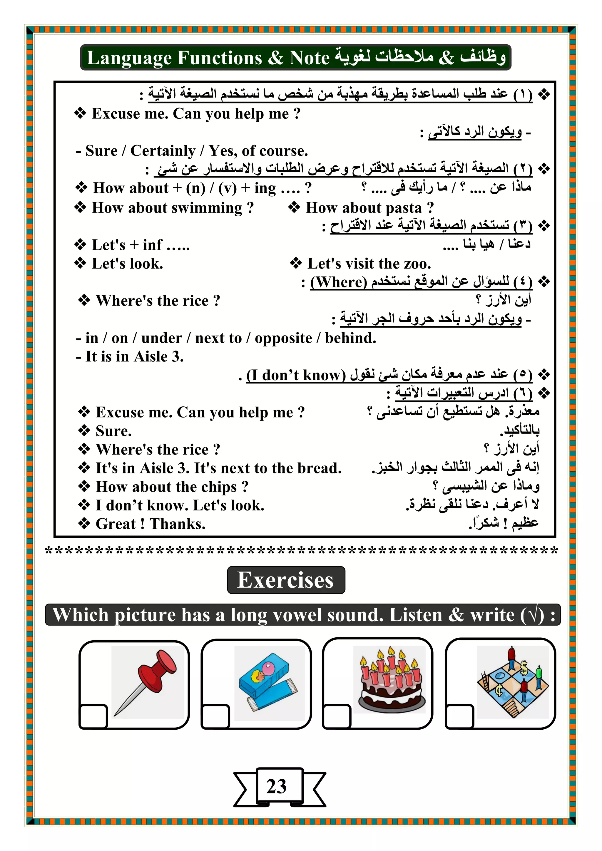 Language Functions & Note ٚغبئف & لِادػبد غٌٛيخ 
1( ؾ ضٕ ط تٍ ا ـٌّبؾضح ثطغيمخ ِٙظثخ كشن بِ ـٔزشض ا وٌيغخ الآريخ : (  
 Excuse me. Can you help me ? 
- ٚيىٛ ا غٌص وبلآرٝ : 
- Sure / Certainly / Yes, of course. 
2( ا وٌيغخ الآريخ رـزشض لٌالزغاح ٚؾغى ا طٌ جٍبد ٚالاؿزفـبع ؾ كئ : (  
 How about + (n) / ( v ) + i n g … . ? ؟ .... بِطا ؾ .... ؟ / بِ عأيه فٝ 
 How about swimming ?  How about pasta ? 
3( رـزشض ا وٌيغخ الآريخ ؾ ضٕ الالزغاح : (  
 Let's + inf ….. .... صؾ بٕ / ي٘ب ث بٕ 
 Let's look.  Let's visit the zoo. 
: (Where) 4( ـٌٍؤاي ؾ ا ٌّٛلؽ ـٔزشض (  
 Where's the rice ? ؟ أي الأعػ 
- ٚيىٛ ا غٌص ثأدض دغٚف ا جٌغ الآريخ : 
- in / on / under / next to / opposite / behind. 
- It is in Aisle 3. 
. (I don’t know) 5( ؾ ضٕ ؾض ؿِغفخ ىِب كئ مٔٛي (  
6( اصعؽ ا زٌؿجيغاد الآريخ : (  
 Excuse me. Can you help me ? ؟ ؿِظعح. رـزطيؽ أ رـبؾض ٝٔ 
 Sure. . ثب زٌأويض 
 Where's the rice ? ؟ أي الأعػ 
 It's in Aisle 3. It's next to the bread. . إ فٝ ا غٌّّ ا ضٌب شٌ ثجٛاع ا شٌجؼ 
 How about the chips ? ؟ ٚ بِطا ؾ ا لٌيجـٝ 
 I don’t know. Let's look. . لا أؾغف. صؾ بٕ مٍٔٝ ػٔغح 
 Great ! Thanks. . ؾػي ! كىغًا 
*************************************************** 
Exercises 
Which picture has a long vowel sound. Listen & write (√) : 
23 
 
