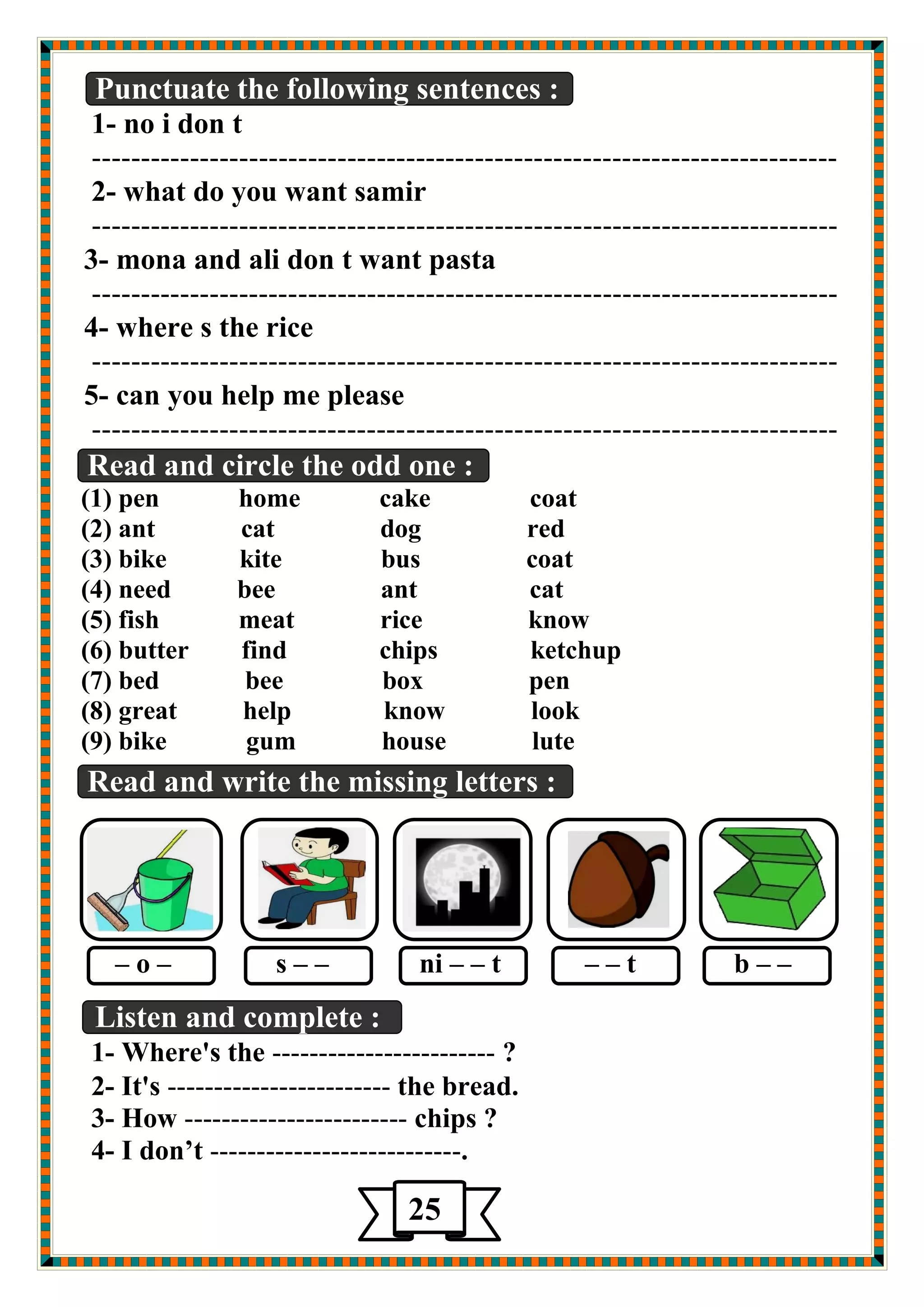 Punctuate the following sentences : 
1- no i don t 
---------------------------------------------------------------------------- 
2- what do you want samir 
---------------------------------------------------------------------------- 
3- mona and ali don t want pasta 
---------------------------------------------------------------------------- 
4- where s the rice 
---------------------------------------------------------------------------- 
5- can you help me please 
---------------------------------------------------------------------------- 
Read and circle the odd one : 
(1) pen home cake coat 
(2) ant cat dog red 
(3) bike kite bus coat 
(4) need bee ant cat 
(5) fish meat rice know 
(6) butter find chips ketchup 
(7) bed bee box pen 
(8) great help know look 
(9) bike gum house lute 
Read and write the missing letters : 
– o – s – – ni – – t – – t b – – 
Listen and complete : 
1- Where's the ------------------------ ? 
2- It's ------------------------ the bread. 
3- How ------------------------ chips ? 
4- I don’t ---------------------------. 
25 
 