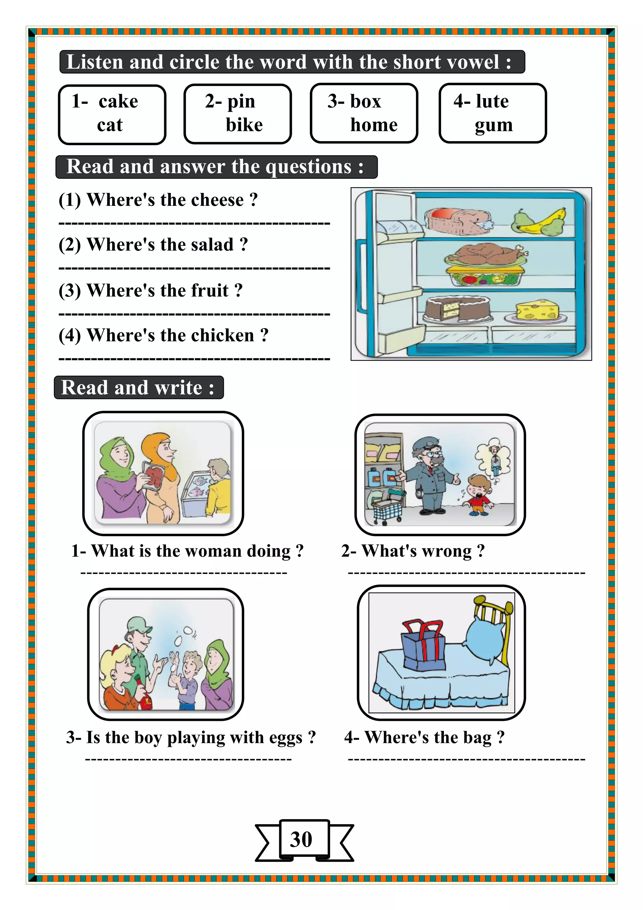 Listen and circle the word with the short vowel : 
1- cake 2- pin 3- box 4- lute 
cat bike home gum 
Read and answer the questions : 
(1) Where's the cheese ? 
------------------------------------------ 
(2) Where's the salad ? 
------------------------------------------ 
(3) Where's the fruit ? 
------------------------------------------ 
(4) Where's the chicken ? 
------------------------------------------ 
Read and write : 
1- What is the woman doing ? 2- What's wrong ? 
---------------------------------- --------------------------------------- 
3- Is the boy playing with eggs ? 4- Where's the bag ? 
---------------------------------- --------------------------------------- 
30 
 