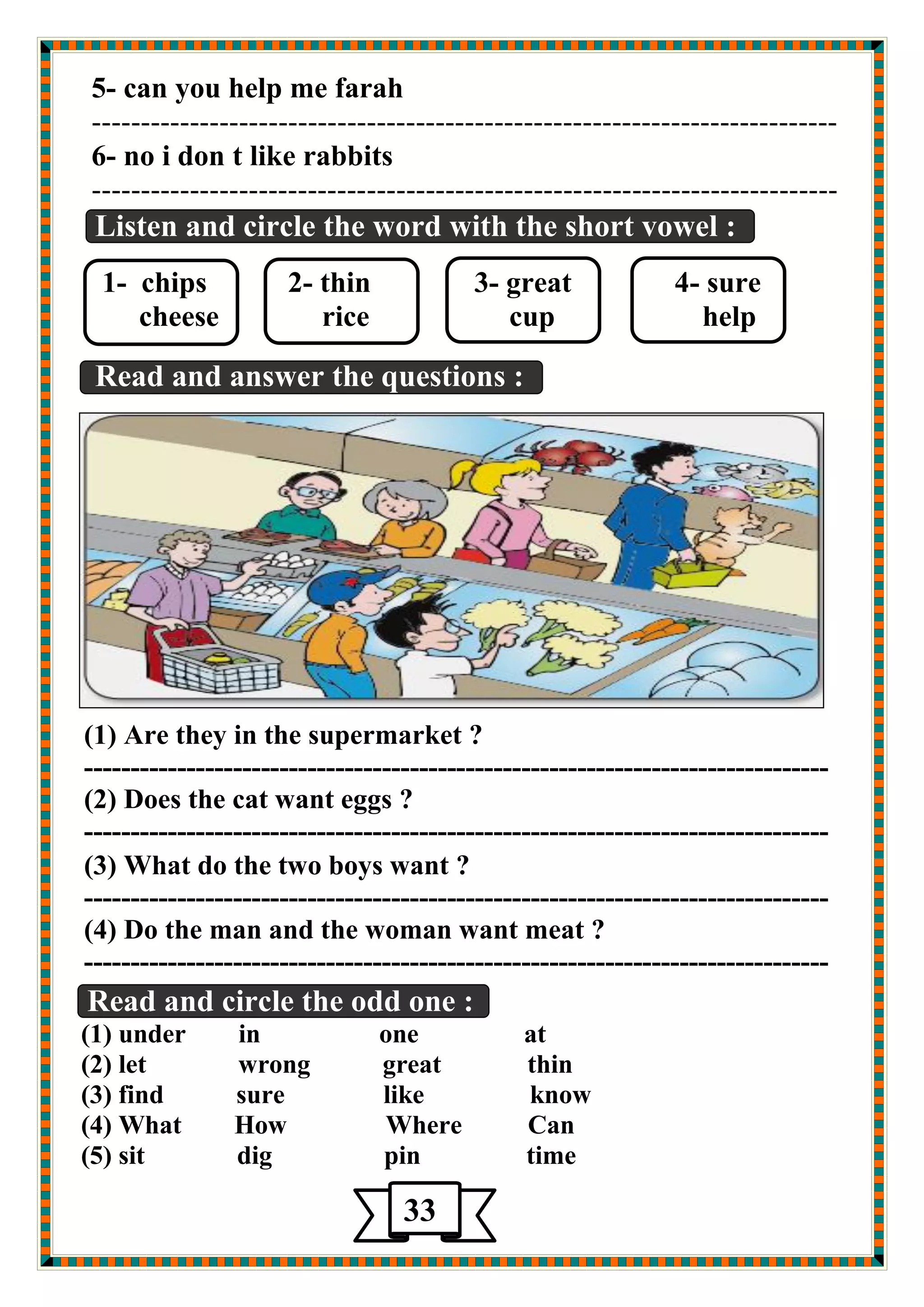 5- can you help me farah 
---------------------------------------------------------------------------- 
6- no i don t like rabbits 
---------------------------------------------------------------------------- 
Listen and circle the word with the short vowel : 
1- chips 2- thin 3- great 4- sure 
cheese rice cup help 
Read and answer the questions : 
(1) Are they in the supermarket ? 
-------------------------------------------------------------------------------- 
(2) Does the cat want eggs ? 
-------------------------------------------------------------------------------- 
(3) What do the two boys want ? 
-------------------------------------------------------------------------------- 
(4) Do the man and the woman want meat ? 
-------------------------------------------------------------------------------- 
Read and circle the odd one : 
(1) under in one at 
(2) let wrong great thin 
(3) find sure like know 
(4) What How Where Can 
(5) sit dig pin time 
33 
 