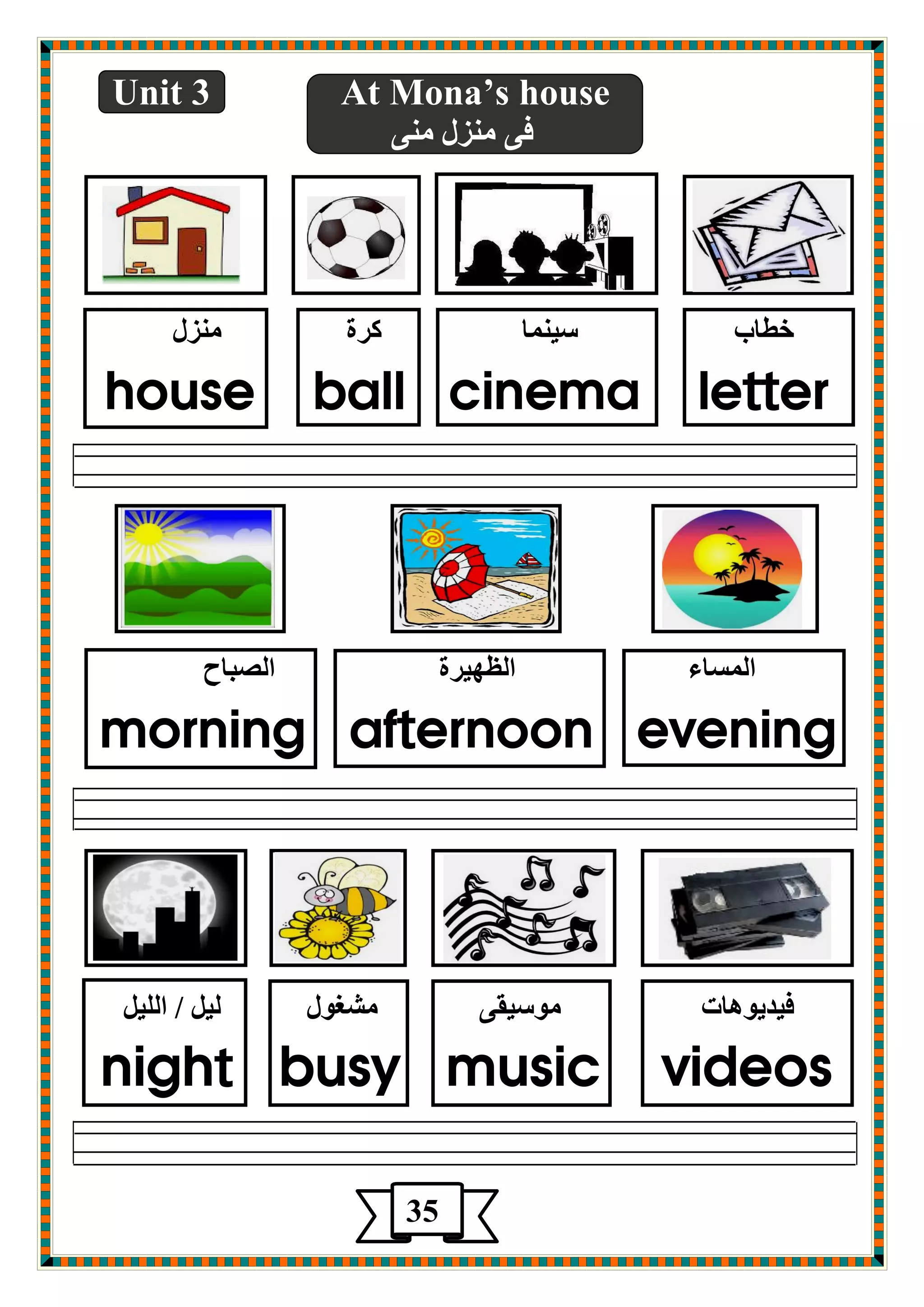 Unit 3 At Mona’s house 
فٝ ؼِٕي ِٕٝ 
سطبة ؿي بّٕ وغح ؼِٕي 
house ball cinema letter 
ا ـٌّبء ا ػٌٙيغح ا وٌجبح 
morning afternoon evening 
فيضيٛ ب٘د ِٛؿيمٝ لِغٛي يٌ / ا يٌٍ night busy music videos 
35 
 