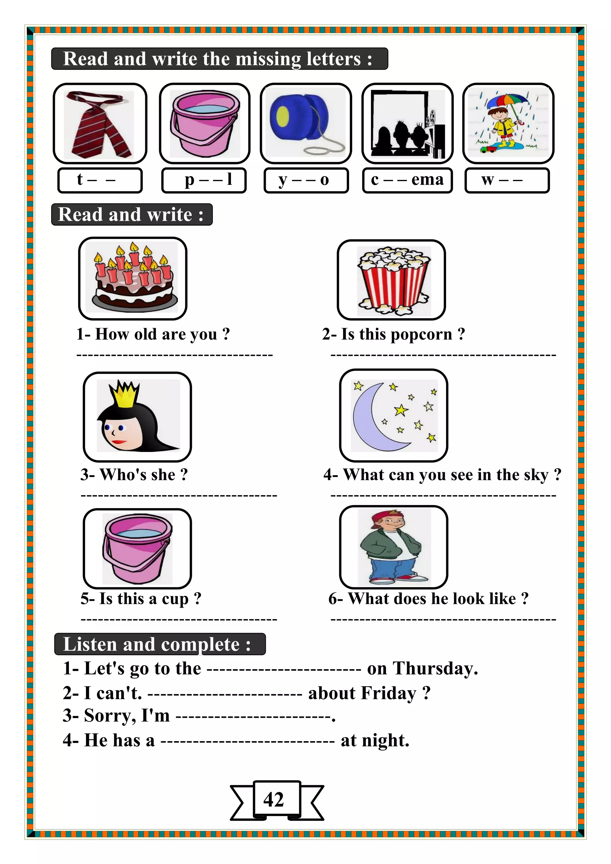 Read and write the missing letters : 
t – – p – – l y – – o c – – ema w – – 
Read and write : 
1- How old are you ? 2- Is this popcorn ? 
---------------------------------- --------------------------------------- 
3- Who's she ? 4- What can you see in the sky ? 
---------------------------------- --------------------------------------- 
5- Is this a cup ? 6- What does he look like ? 
---------------------------------- --------------------------------------- 
Listen and complete : 
1- Let's go to the ------------------------ on Thursday. 
2- I can't. ------------------------ about Friday ? 
3- Sorry, I'm ------------------------. 
4- He has a --------------------------- at night. 
42 
5 
 