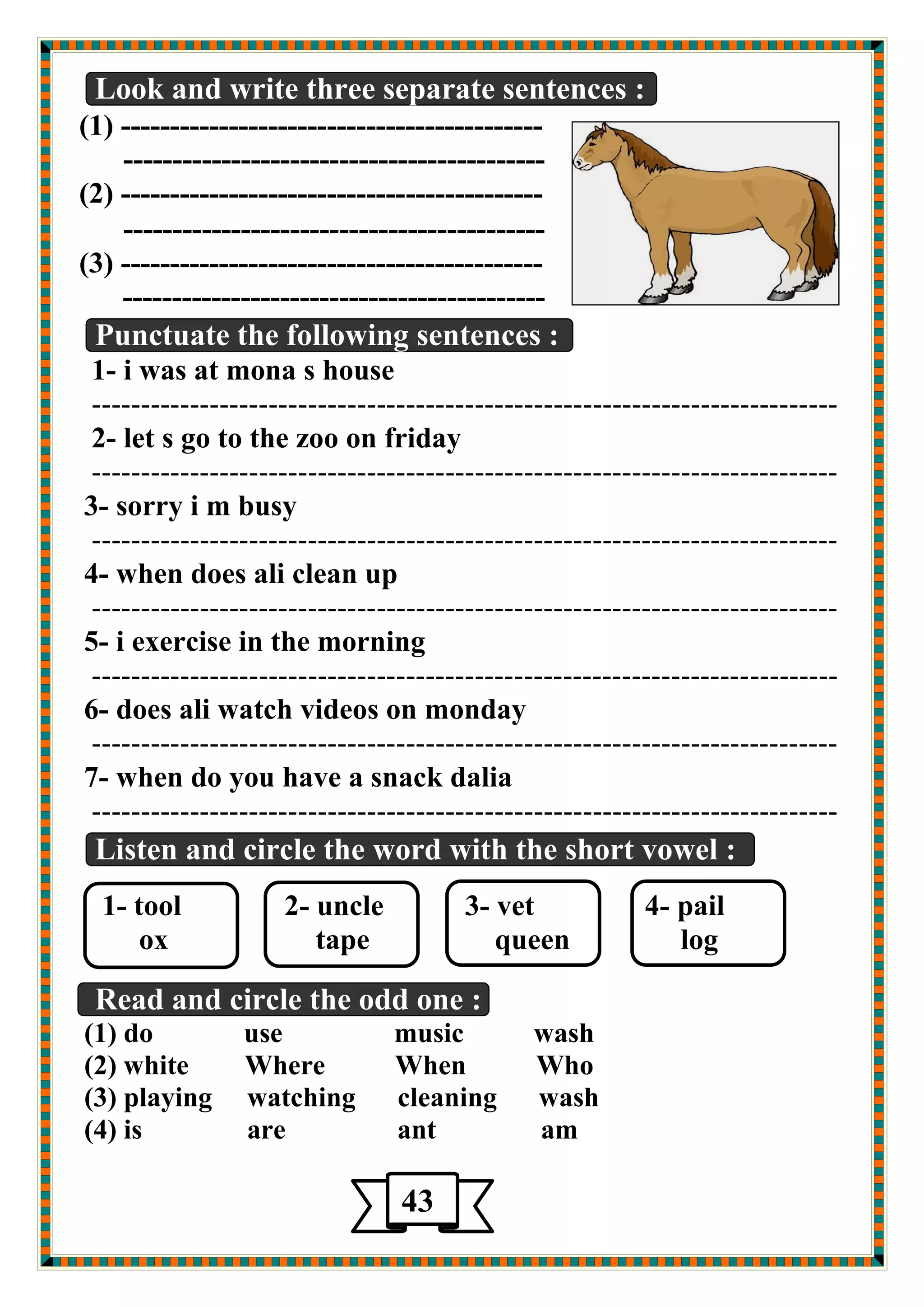 Look and write three separate sentences : 
(1) ------------------------------------------- 
------------------------------------------- 
(2) ------------------------------------------- 
------------------------------------------- 
(3) ------------------------------------------- 
------------------------------------------- 
Punctuate the following sentences : 
1- i was at mona s house 
---------------------------------------------------------------------------- 
2- let s go to the zoo on friday 
---------------------------------------------------------------------------- 
3- sorry i m busy 
---------------------------------------------------------------------------- 
4- when does ali clean up 
---------------------------------------------------------------------------- 
5- i exercise in the morning 
---------------------------------------------------------------------------- 
6- does ali watch videos on monday 
---------------------------------------------------------------------------- 
7- when do you have a snack dalia 
---------------------------------------------------------------------------- 
Listen and circle the word with the short vowel : 
1- tool 2- uncle 3- vet 4- pail 
ox tape queen log 
Read and circle the odd one : 
(1) do use music wash 
(2) white Where When Who 
(3) playing watching cleaning wash 
(4) is are ant am 
43 
5 
 