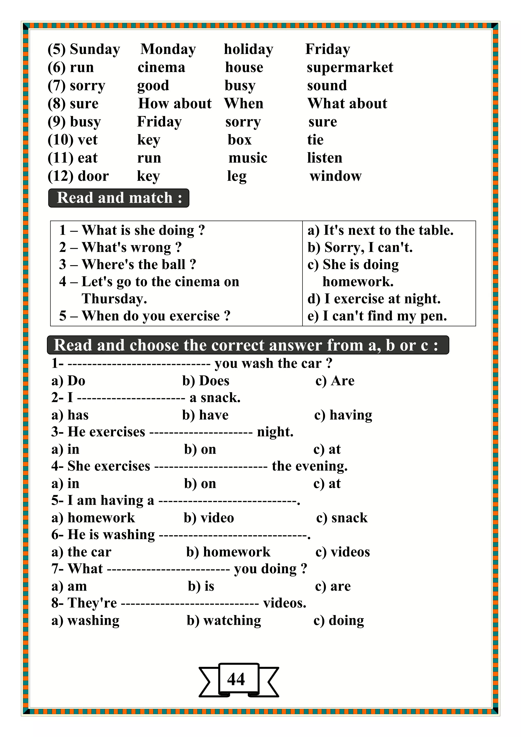 (5) Sunday Monday holiday Friday 
(6) run cinema house supermarket 
(7) sorry good busy sound 
(8) sure How about When What about 
(9) busy Friday sorry sure 
(10) vet key box tie 
(11) eat run music listen 
(12) door key leg window 
Read and match : 
Read and choose the correct answer from a, b or c : 
1- ----------------------------- you wash the car ? 
a) Do b) Does c) Are 
2- I ---------------------- a snack. 
a) has b) have c) having 
3- He exercises --------------------- night. 
a) in b) on c) at 
4- She exercises ----------------------- the evening. 
a) in b) on c) at 
5- I am having a ----------------------------. 
a) homework b) video c) snack 
6- He is washing ------------------------------. 
a) the car b) homework c) videos 
7- What ------------------------- you doing ? 
a) am b) is c) are 
8- They're ---------------------------- videos. 
a) washing b) watching c) doing 
a) It's next to the table. 
b) Sorry, I can't. 
c) She is doing 
homework. 
d) I exercise at night. 
e) I can't find my pen. 
1 – What is she doing ? 
2 – What's wrong ? 
3 – Where's the ball ? 
4 – Let's go to the cinema on 
Thursday. 
5 – When do you exercise ? 
44 
5 
 