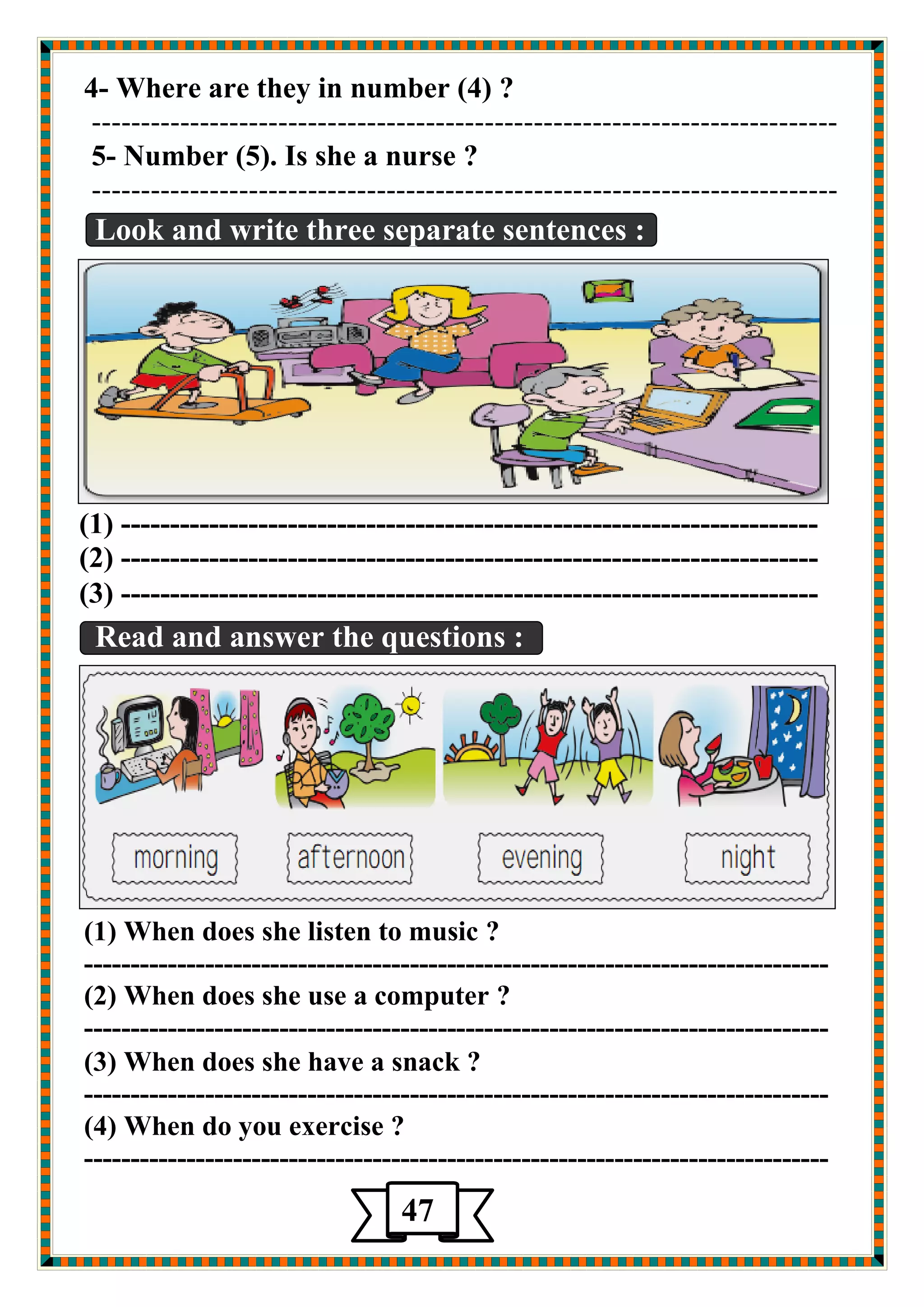 4- Where are they in number (4) ? 
---------------------------------------------------------------------------- 
5- Number (5). Is she a nurse ? 
---------------------------------------------------------------------------- 
Look and write three separate sentences : 
(1) ----------------------------------------------------------------------- 
(2) ----------------------------------------------------------------------- 
(3) ----------------------------------------------------------------------- 
Read and answer the questions : 
(1) When does she listen to music ? 
-------------------------------------------------------------------------------- 
(2) When does she use a computer ? 
-------------------------------------------------------------------------------- 
(3) When does she have a snack ? 
-------------------------------------------------------------------------------- 
(4) When do you exercise ? 
-------------------------------------------------------------------------------- 
47 
5 
 