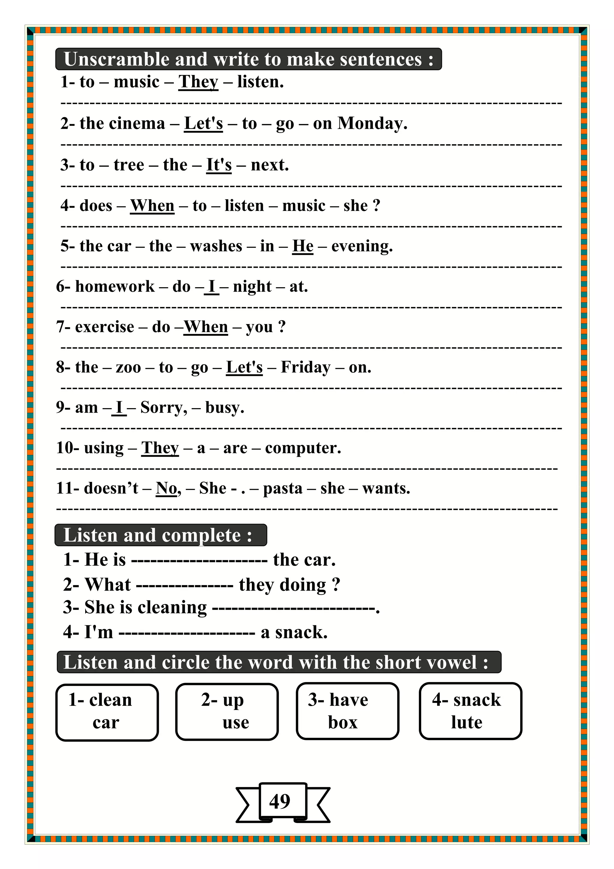 Unscramble and write to make sentences : 
listen. – They –music –to -1 
-------------------------------------------------------------------------------------- 
on Monday. –go –to – Let's –nema the ci -2 
-------------------------------------------------------------------------------------- 
next. – It's –the –tree –to -3 
-------------------------------------------------------------------------------------- 
she ? –music –listen –to – When –s doe -4 
-------------------------------------------------------------------------------------- 
evening. – He –in –washes –the –the car -5 
-------------------------------------------------------------------------------------- 
at. –night –I –do –homework -6 
-------------------------------------------------------------------------------------- 
you ? – When–do –exercise -7 
-------------------------------------------------------------------------------------- 
on. –Friday – Let's –go –to –zoo –the -8 
-------------------------------------------------------------------------------------- 
busy. –Sorry, –I –am -9 
-------------------------------------------------------------------------------------- 
computer. –are –a – They –g usin -10 
-------------------------------------------------------------------------------------- 
.wants –she –pasta –. -She –, No –doesn’t -11 
-------------------------------------------------------------------------------------- 
Listen and complete : 
1- He is --------------------- the car. 
2- What --------------- they doing ? 
3- She is cleaning -------------------------. 
4- I'm --------------------- a snack. 
Listen and circle the word with the short vowel : 
1- clean 2- up 3- have 4- snack 
car use box lute 
49 
5 
 