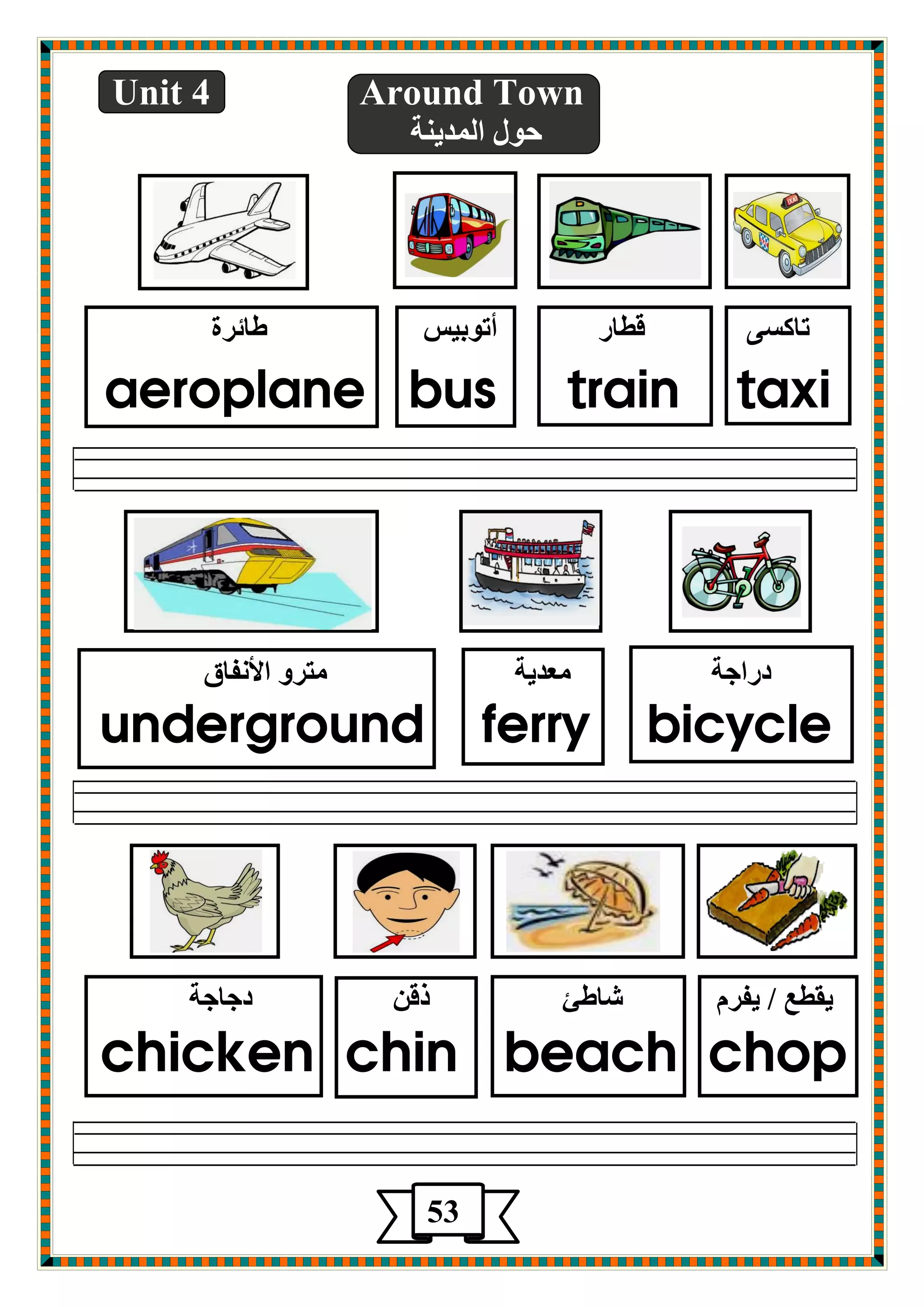 Unit 4 Around Town 
دٛي ا ضٌّي خٕ 
ربوـٝ لطبع أرٛثيؾ طبئغح 
aeroplane bus train taxi 
صعاجخ ؿِضيخ زِغٚ الأ فٔبق 
underground ferry bicycle 
يمطؽ / يفغ كبطئ طل صجبجخ 
chicken chin beach chop 
53 
 