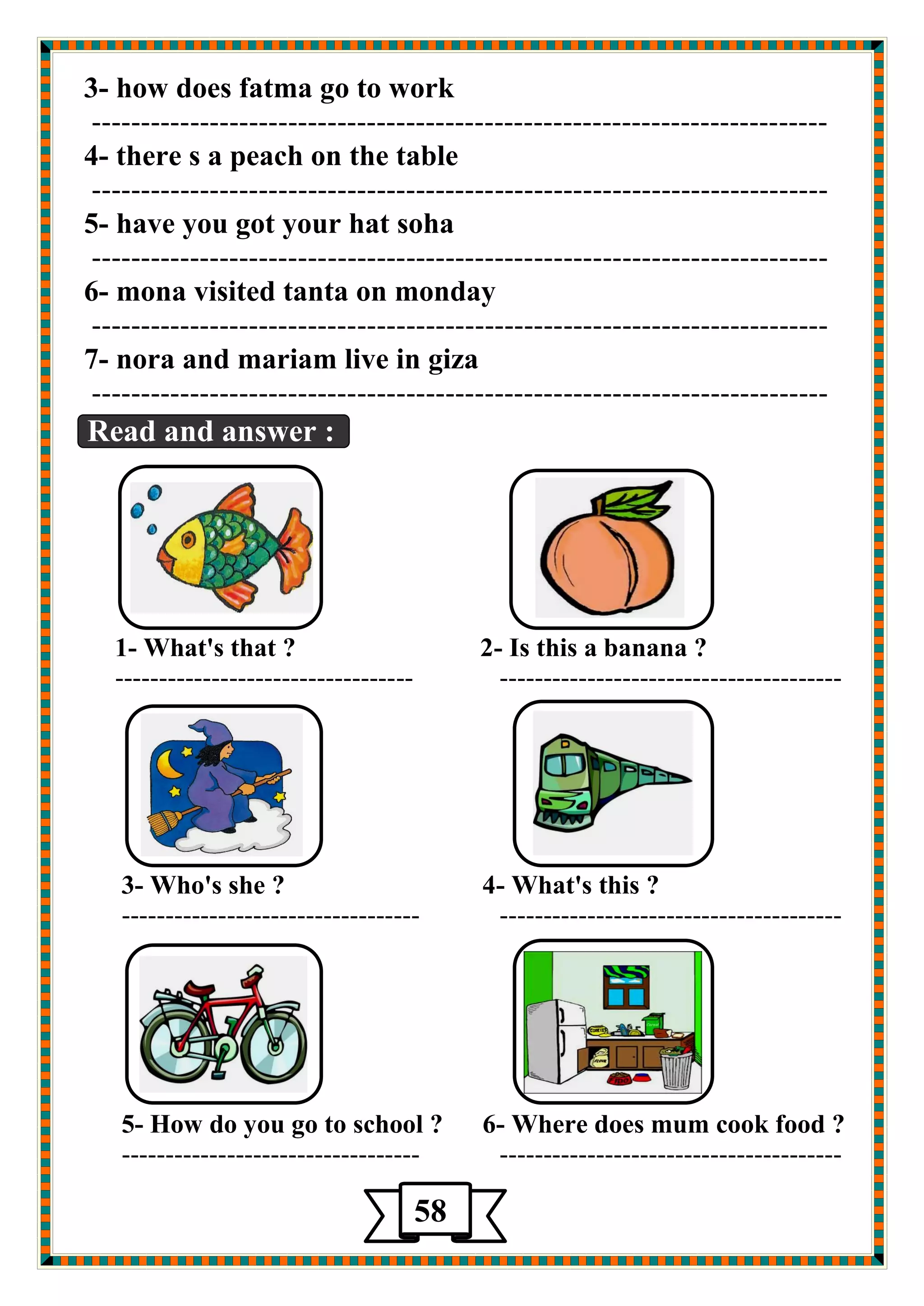 3- how does fatma go to work 
--------------------------------------------------------------------------- 
4- there s a peach on the table 
--------------------------------------------------------------------------- 
5- have you got your hat soha 
--------------------------------------------------------------------------- 
6- mona visited tanta on monday 
--------------------------------------------------------------------------- 
7- nora and mariam live in giza 
--------------------------------------------------------------------------- 
Read and answer : 
1- What's that ? 2- Is this a banana ? 
---------------------------------- --------------------------------------- 
3- Who's she ? 4- What's this ? 
---------------------------------- --------------------------------------- 
5- How do you go to school ? 6- Where does mum cook food ? 
---------------------------------- --------------------------------------- 
58 
 