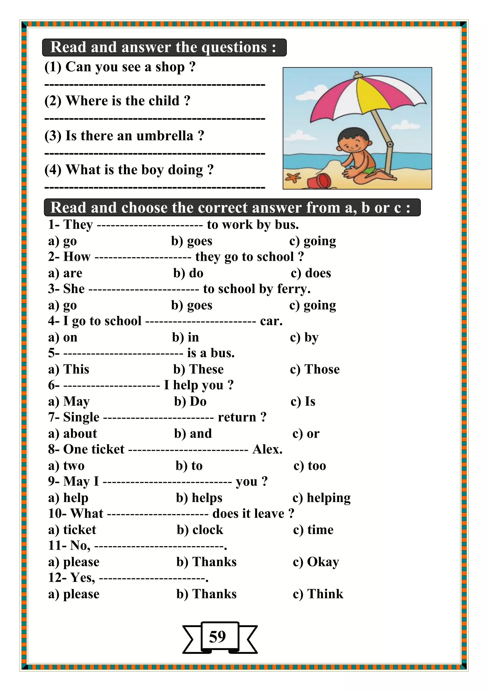 Read and answer the questions : 
(1) Can you see a shop ? 
--------------------------------------------- 
(2) Where is the child ? 
--------------------------------------------- 
(3) Is there an umbrella ? 
--------------------------------------------- 
(4) What is the boy doing ? 
--------------------------------------------- 
Read and choose the correct answer from a, b or c : 
1- They ----------------------- to work by bus. 
a) go b) goes c) going 
2- How --------------------- they go to school ? 
a) are b) do c) does 
3- She ------------------------ to school by ferry. 
a) go b) goes c) going 
4- I go to school ------------------------ car. 
a) on b) in c) by 
5- -------------------------- is a bus. 
a) This b) These c) Those 
6- --------------------- I help you ? 
a) May b) Do c) Is 
7- Single ------------------------ return ? 
a) about b) and c) or 
8- One ticket -------------------------- Alex. 
a) two b) to c) too 
9- May I ---------------------------- you ? 
a) help b) helps c) helping 
10- What ---------------------- does it leave ? 
a) ticket b) clock c) time 
11- No, ----------------------------. 
a) please b) Thanks c) Okay 
12- Yes, -----------------------. 
a) please b) Thanks c) Think 
59 
 