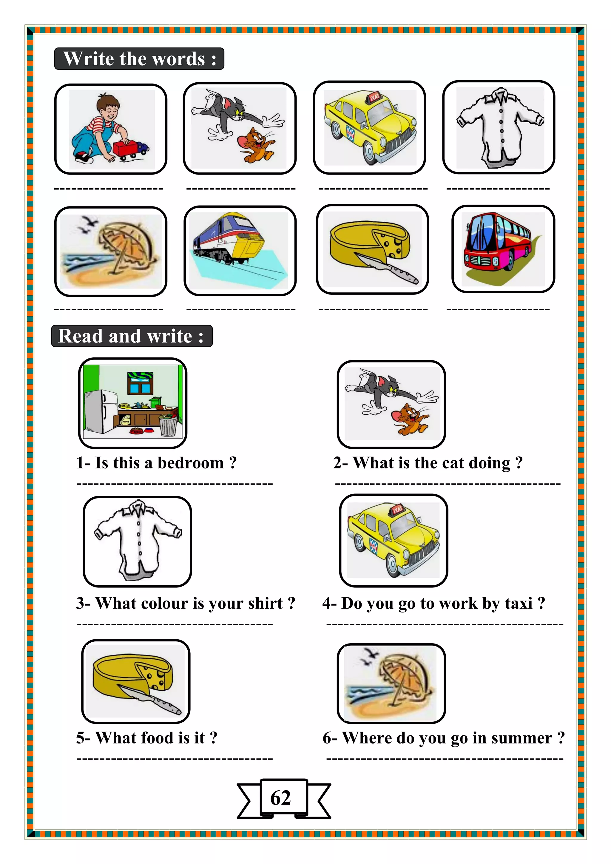 Write the words : 
------------------- ------------------- ------------------- ------------------ 
------------------- ------------------- ------------------- ------------------ 
Read and write : 
1- Is this a bedroom ? 2- What is the cat doing ? 
---------------------------------- --------------------------------------- 
3- What colour is your shirt ? 4- Do you go to work by taxi ? 
---------------------------------- ----------------------------------------- 
5- What food is it ? 6- Where do you go in summer ? 
---------------------------------- ----------------------------------------- 
62 
 