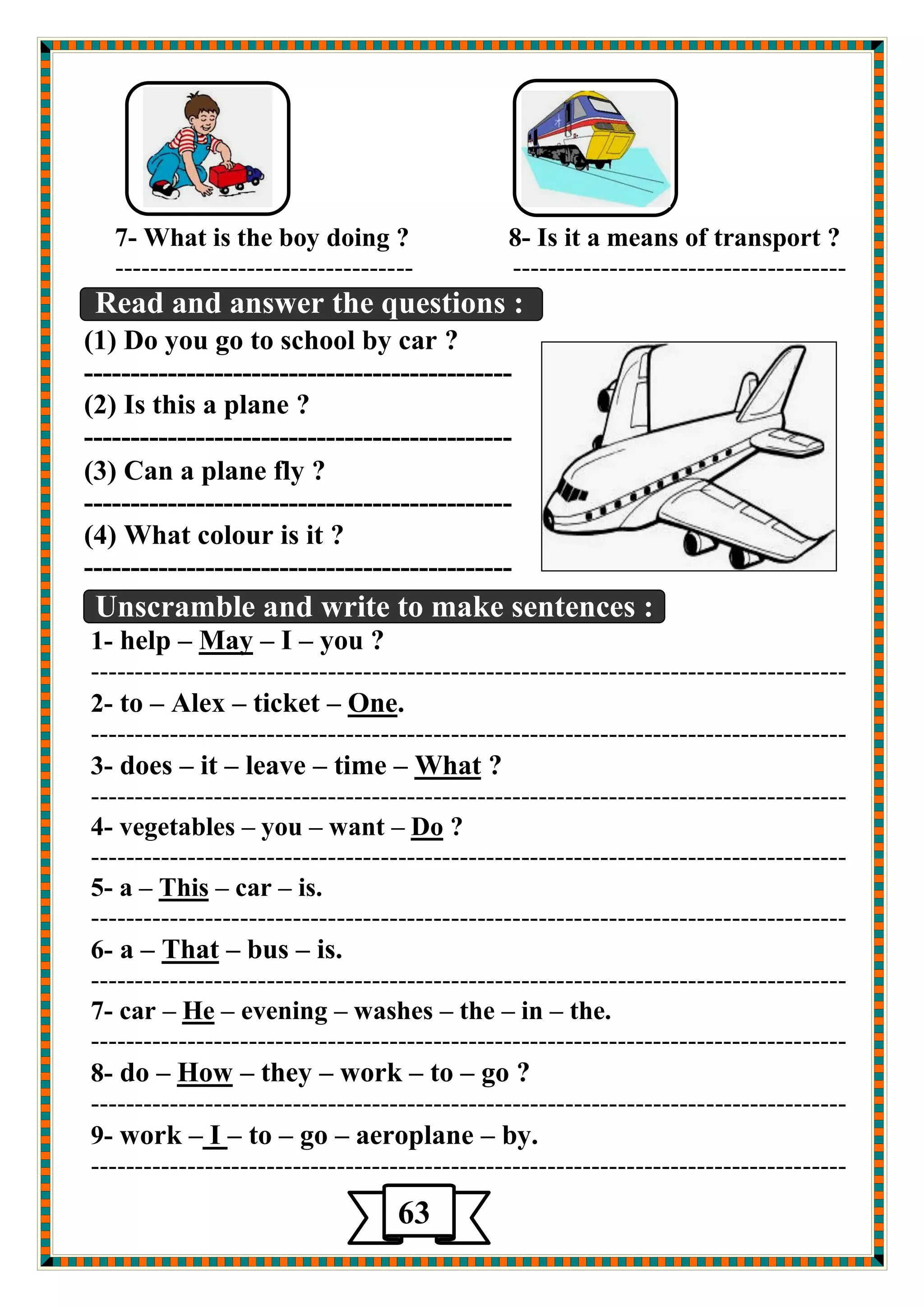 7- What is the boy doing ? 8- Is it a means of transport ? 
---------------------------------- -------------------------------------- 
Read and answer the questions : 
(1) Do you go to school by car ? 
---------------------------------------------- 
(2) Is this a plane ? 
---------------------------------------------- 
(3) Can a plane fly ? 
---------------------------------------------- 
(4) What colour is it ? 
---------------------------------------------- 
Unscramble and write to make sentences : 
you ? –I – May –help -1 
-------------------------------------------------------------------------------------- 
.neO –ticket –Alex –to -2 
-------------------------------------------------------------------------------------- 
? What –time –leave –it –es do -3 
-------------------------------------------------------------------------------------- 
? Do –want –you –vegetables -4 
-------------------------------------------------------------------------------------- 
is. –car – isTh –a -5 
-------------------------------------------------------------------------------------- 
is. –bus – That –a -6 
-------------------------------------------------------------------------------------- 
the. –in –the –washes –evening – He –car -7 
-------------------------------------------------------------------------------------- 
go ? –to –work –they – How –do -8 
-------------------------------------------------------------------------------------- 
by. –eroplane a –go –to –I –work -9 
-------------------------------------------------------------------------------------- 
63 
 