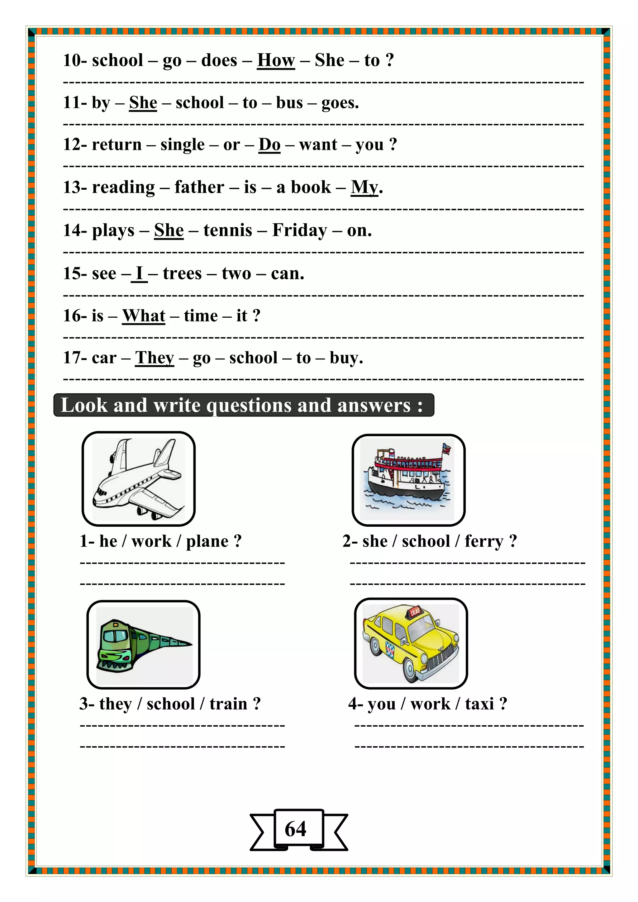 to ? –She – How –does –go –school -10 
-------------------------------------------------------------------------------------- 
goes. –bus –to –school – She –by -11 
-------------------------------------------------------------------------------------- 
you ? –want – Do –or –single –return -12 
-------------------------------------------------------------------------------------- 
. My –a book –is –father –reading -13 
-------------------------------------------------------------------------------------- 
on. –Friday –tennis – She –plays -14 
-------------------------------------------------------------------------------------- 
can. –two –trees –I –see -15 
-------------------------------------------------------------------------------------- 
it ? –time – What –is -16 
-------------------------------------------------------------------------------------- 
buy. –to –school –go – eyTh –car -17 
-------------------------------------------------------------------------------------- 
Look and write questions and answers : 
1- he / work / plane ? 2- she / school / ferry ? 
---------------------------------- --------------------------------------- 
---------------------------------- --------------------------------------- 
3- they / school / train ? 4- you / work / taxi ? 
---------------------------------- -------------------------------------- 
---------------------------------- -------------------------------------- 
64 
 