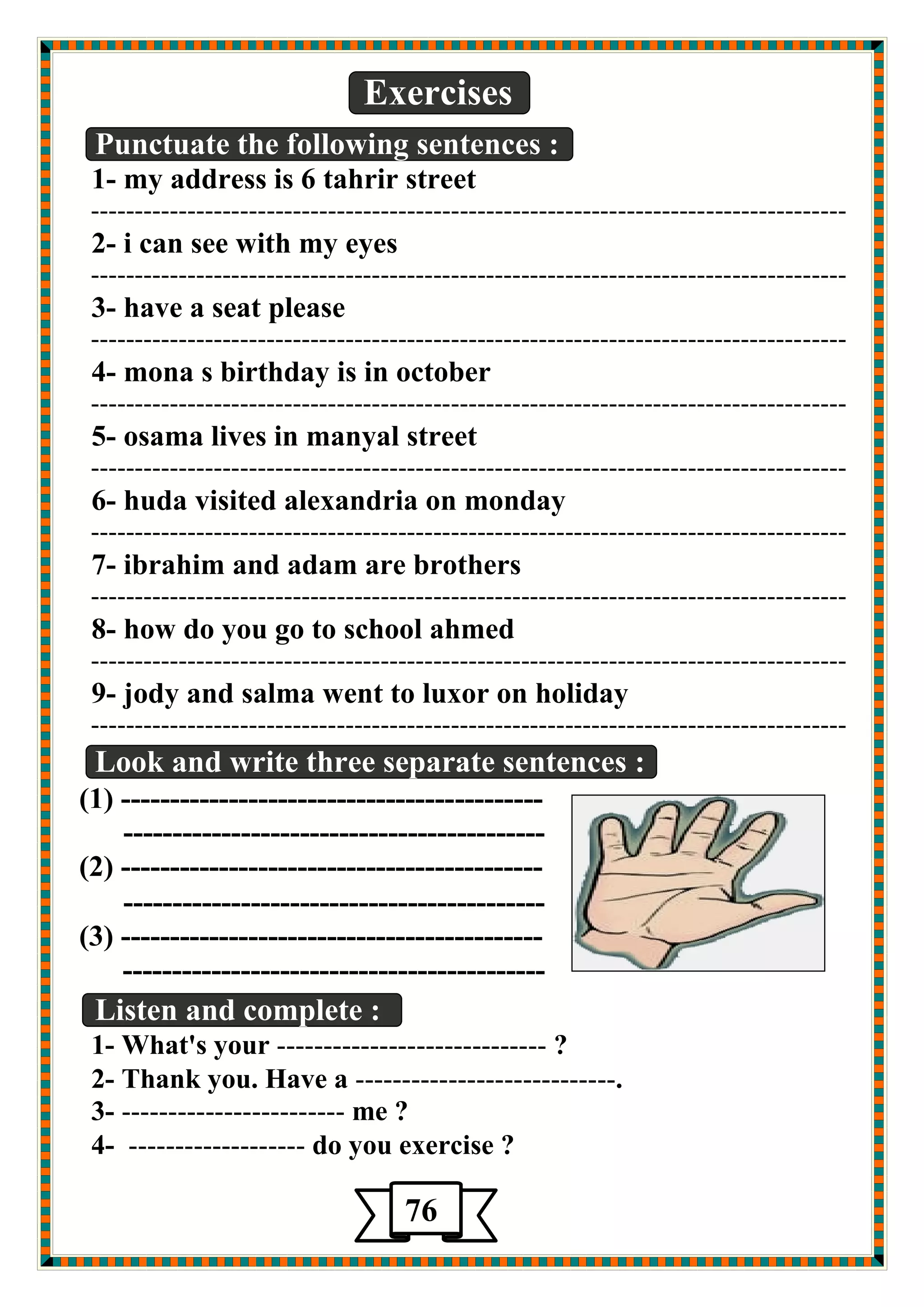 Exercises 
Punctuate the following sentences : 
1- my address is 6 tahrir street 
-------------------------------------------------------------------------------------- 
2- i can see with my eyes 
-------------------------------------------------------------------------------------- 
3- have a seat please 
-------------------------------------------------------------------------------------- 
4- mona s birthday is in october 
-------------------------------------------------------------------------------------- 
5- osama lives in manyal street 
-------------------------------------------------------------------------------------- 
6- huda visited alexandria on monday 
-------------------------------------------------------------------------------------- 
7- ibrahim and adam are brothers 
-------------------------------------------------------------------------------------- 
8- how do you go to school ahmed 
-------------------------------------------------------------------------------------- 
9- jody and salma went to luxor on holiday 
-------------------------------------------------------------------------------------- 
دٛي ا ضٌّي خٕ 
Look and write three separate sentences : 
(1) ------------------------------------------- 
------------------------------------------- 
(2) ------------------------------------------- 
------------------------------------------- 
(3) ------------------------------------------- 
------------------------------------------- 
Listen and complete : 
1- What's your ----------------------------- ? 
2- Thank you. Have a ----------------------------. 
3- ------------------------ me ? 
4- ------------------- do you exercise ? 
76 
 