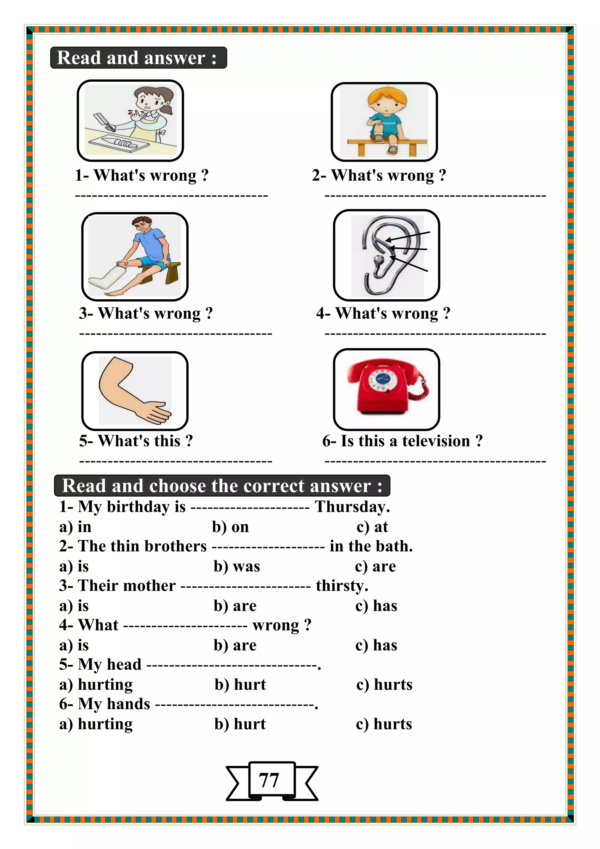 Read and answer : 
1- What's wrong ? 2- What's wrong ? 
---------------------------------- --------------------------------------- 
3- What's wrong ? 4- What's wrong ? 
---------------------------------- --------------------------------------- 
5- What's this ? 6- Is this a television ? 
---------------------------------- --------------------------------------- 
Read and choose the correct answer : 
1- My birthday is --------------------- Thursday. 
a) in b) on c) at 
2- The thin brothers -------------------- in the bath. 
a) is b) was c) are 
3- Their mother ----------------------- thirsty. 
a) is b) are c) has 
4- What ---------------------- wrong ? 
a) is b) are c) has 
5- My head ------------------------------. 
a) hurting b) hurt c) hurts 
6- My hands ----------------------------. 
a) hurting b) hurt c) hurts 
77 
 