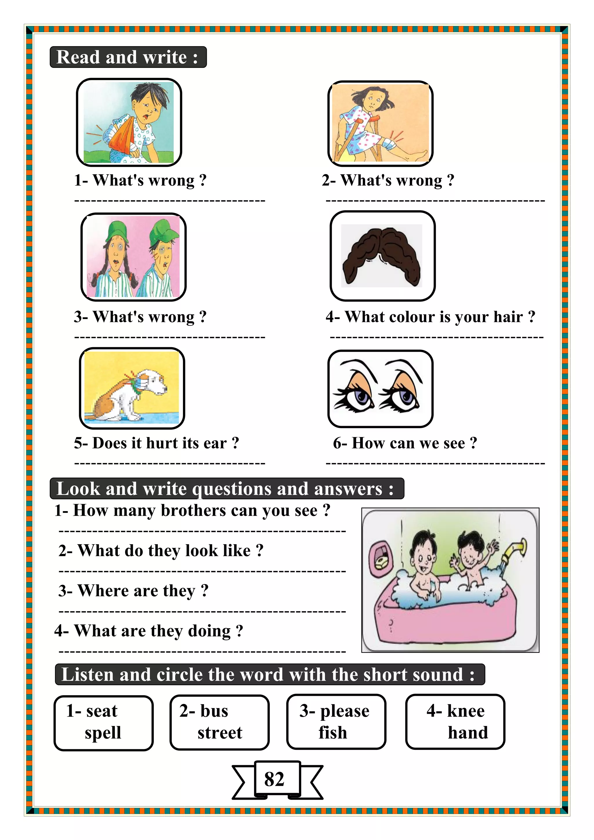 Read and write : 
1- What's wrong ? 2- What's wrong ? 
---------------------------------- --------------------------------------- 
3- What's wrong ? 4- What colour is your hair ? 
---------------------------------- -------------------------------------- 
5- Does it hurt its ear ? 6- How can we see ? 
---------------------------------- --------------------------------------- 
دٛي اي 
Look and write questions and answers : 
1- How many brothers can you see ? 
--------------------------------------------------- 
2- What do they look like ? 
--------------------------------------------------- 
3- Where are they ? 
--------------------------------------------------- 
4- What are they doing ? 
--------------------------------------------------- 
Listen and circle the word with the short sound : 
1- seat 2- bus 3- please 4- knee 
spell street fish hand 
82 
 
