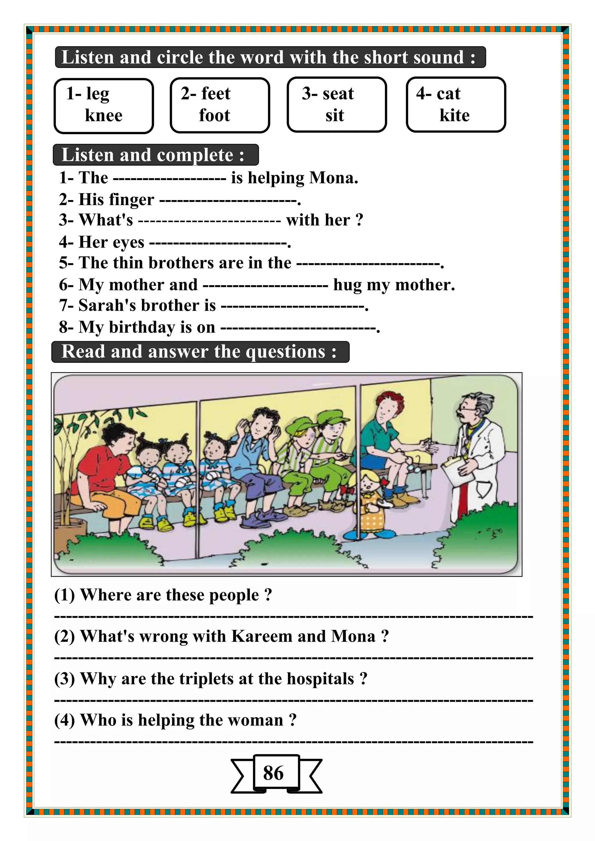 Listen and circle the word with the short sound : 
1- leg 2- feet 3- seat 4- cat 
knee foot sit kite 
دٛي ا ضٌّي خٕ 
Listen and complete : 
1- The ------------------- is helping Mona. 
2- His finger -----------------------. 
3- What's ------------------------ with her ? 
4- Her eyes -----------------------. 
5- The thin brothers are in the ------------------------. 
6- My mother and --------------------- hug my mother. 
7- Sarah's brother is ------------------------. 
8- My birthday is on --------------------------. 
Read and answer the questions : 
(1) Where are these people ? 
-------------------------------------------------------------------------------- 
(2) What's wrong with Kareem and Mona ? 
-------------------------------------------------------------------------------- 
(3) Why are the triplets at the hospitals ? 
-------------------------------------------------------------------------------- 
(4) Who is helping the woman ? 
-------------------------------------------------------------------------------- 
86 
5 
 