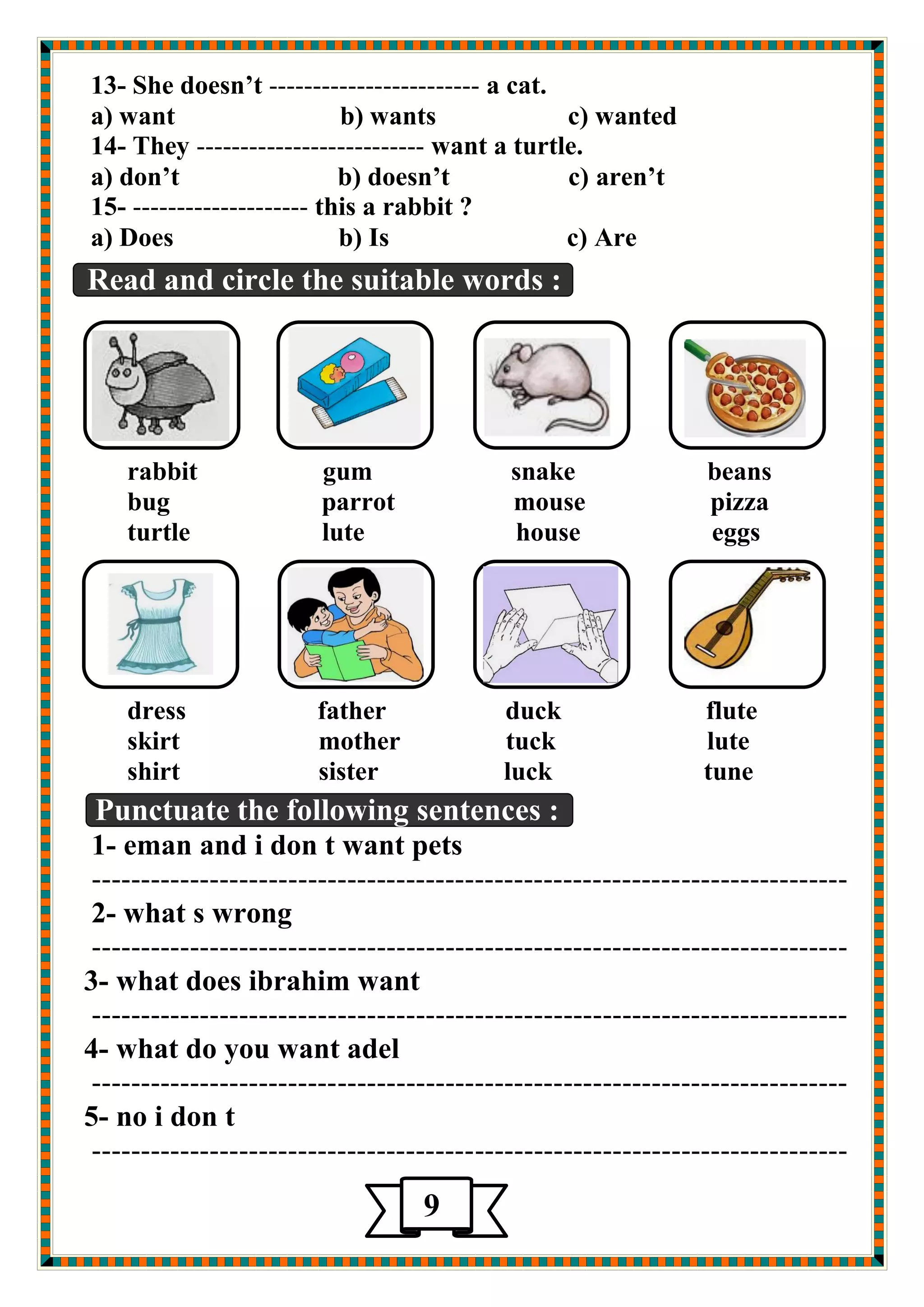13- She doesn’t ------------------------ a cat. 
a) want b) wants c) wanted 
14- They -------------------------- want a turtle. 
a) don’t b) doesn’t c) aren’t 
15- -------------------- this a rabbit ? 
a) Does b) Is c) Are 
Read and circle the suitable words : 
rabbit gum snake beans 
bug parrot mouse pizza 
turtle lute house eggs 
dress father duck flute 
skirt mother tuck lute 
shirt sister luck tune 
Punctuate the following sentences : 
1- eman and i don t want pets 
----------------------------------------------------------------------------- 
2- what s wrong 
----------------------------------------------------------------------------- 
3- what does ibrahim want 
----------------------------------------------------------------------------- 
4- what do you want adel 
----------------------------------------------------------------------------- 
5- no i don t 
----------------------------------------------------------------------------- 
9 
 