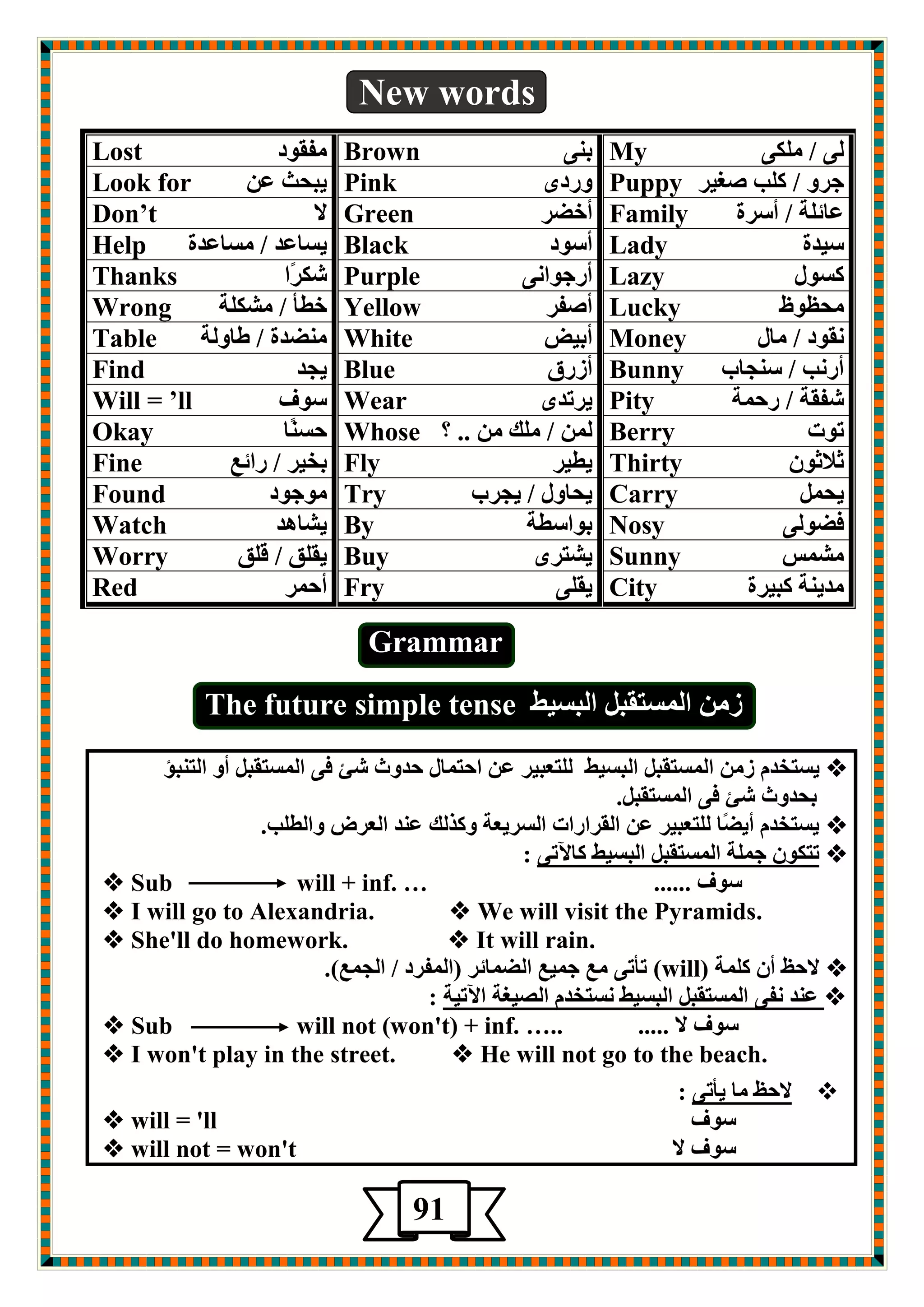 New words 
Lost صٛمفِ 
Brown ث ٕٝ 
My ٌٝ / ىٍِٝ 
Look for يجذش ؾ Pink ٚعصٜ 
Puppy جغٚ / و تٍ هغيغ 
Don’t لا 
Green أس غٌ 
Family ؾبئ خٍ / أؿغح 
Help يـبؾض / ـِبؾضح 
Black أؿٛص 
Lady ؿيضح 
Thanks كىغًا 
Purple أعجٛا ٝٔ 
Lazy وـٛي 
Wrong سطأ / لِى خٍ 
Yellow أهفغ 
Lucky ذِػٛظ 
Table ضٌِٕح / طبٚ خٌ 
White أثيي 
Money مٔٛص / بِي 
Find يجض 
Blue أػعق 
Bunny أع تٔ / ؿ جٕبة 
Will = ’ll ؿٛف 
Wear يغرضٜ 
Pity كفمخ / عد خّ 
Okay دـ بًٕ 
Whose / هٍِ .. ؟ 
Berry رٛد 
Fine ثشيغ / عائؽ 
Fly يطيغ 
Thirty صلاصٛ Found ِٛجٛص 
Try يذبٚي / يجغة 
Carry يذ Watch يلب ض٘ 
By ثٛاؿطخ 
Nosy ف ٌٛ ٌٝ 
Worry يم كٍ / ل كٍ 
Buy يلزغٜ 
Sunny لِ ؾّ 
Red أد غّ 
Fry يم ٍٝ 
City ضِي خٕ وجيغح 
Grammar 
ػ ا ـٌّزمج ا جٌـيط The future simple tense 
 يـزشض ػ ا ـٌّزمج ا جٌـيط زٌٍؿجيغ ؾ ادز بّي دضٚس كئ فٝ ا ـٌّزمج أٚ ا زٌ جٕؤ 
ثذضٚس كئ فٝ ا ـٌّزمج .ً 
 يـزشض أي بًٌ زٌٍؿجيغ ؾ ا مٌغاعاد ا ـٌغيؿخ ٚوظ هٌ ؾ ضٕ ا ؿٌغى ٚا طٌ تٍ. 
 رزىٛ ج خٍّ ا ـٌّزمج ا جٌـيط وبلآرٝ : 
ؿٛف ......  Sub will + inf. … 
 I will go to Alexandria.  We will visit the Pyramids. 
 She'll do homework.  It will rain. 
 لادع أ و خٍّ ) (will رأرٝ ؽِ ج يّؽ ا بٌٌّئغ )ا فٌّغص / ا جٌ ؽّ(. 
 ؾ ضٕ فٔٝ ا ـٌّزمج ا جٌـيط ـٔزشض ا وٌيغخ الآريخ : 
ؿٛف لا .....  Sub will not (won't) + inf. ….. 
 I won't play in the street.  He will not go to the beach. 
 لادع بِ يأرٝ : 
ؿٛف  will = 'll 
ؿٛف لا  will not = won't 
91 5 
 