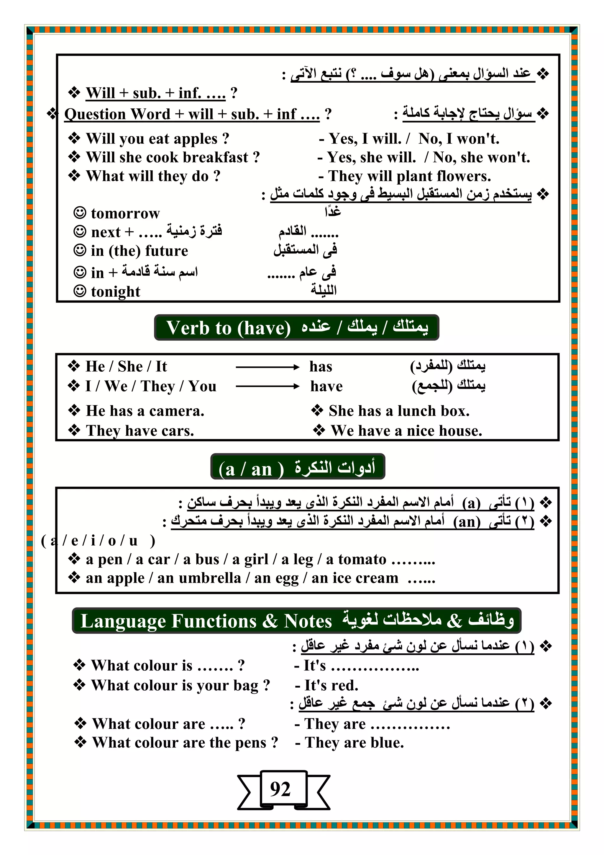  ٝرلآا ؽجزٔ )؟ .... فٛؿ ً٘( ٕٝؿّث ياؤـٌا ضٕؾ : 
? …. inf.+ sub. + Will  
 ؿؤاي يذزبط لإجبثخ وب خٍِ : ? …. inf+ sub. + Question Word + will  
 Will you eat apples ? - Yes, I will. / No, I won't. 
 Will she cook breakfast ? - Yes, she will. / No, she won't. 
 What will they do ? - They will plant flowers. 
 يـزشض ػ ا ـٌّزمج ا جٌـيط فٝ ٚجٛص و بٍّد ضِ : 
غضًا  tomorrow 
....... ا مٌبص فزغح ػ يِٕخ  next + ….. 
فٝ ا ـٌّزمج  in (the) future 
فٝ ؾب ....... اؿ ؿ خٕ لبص خِ  in + 
ا يٌٍ خٍ  tonight 
ي زّ هٍ / ي هٍّ / ؾ ضٕ Verb to (have) 
ي زّ هٍ ) فٌٍّغص(  He / She / It has 
ي زّ هٍ ) جٌٍ ؽّ(  I / We / They / You have 
 He has a camera.  She has a lunch box. 
 They have cars.  We have a nice house. 
أصٚاد ا ىٌٕغح a / an ) ) 
 1( رأرٝ ( ) a( أ بِ الاؿ ا فٌّغص ا ىٌٕغح ا ظٌٜ يؿض ٚيجضأ ثذغف ؿبو : 
 2( رأرٝ ( ) an( أ بِ الاؿ ا فٌّغص ا ىٌٕغح ا ظٌٜ يؿض ٚيجضأ ثذغف زِذغن : 
( a / e / i / o / u ) 
 a pen / a car / a bus / a girl / a leg / a tomato ……... 
 an apple / an umbrella / an egg / an ice cream …... 
ٚغبئف & لِادػبد غٌٛيخ Language Functions & Notes 
 1( ؾ ضٕ بِ ـٔأي ؾ ٌٛ كئ فِغص غيغ ؾبل : ( 
 What colour is ……. ? - It's …………….. 
 What colour is your bag ? - It's red. 
 2( ؾ ضٕ بِ ـٔأي ؾ ٌٛ كئ ج ؽّ غيغ ؾبل : ( 
 What colour are ….. ? - They are …………… 
 What colour are the pens ? - They are blue. 
92 5 
 