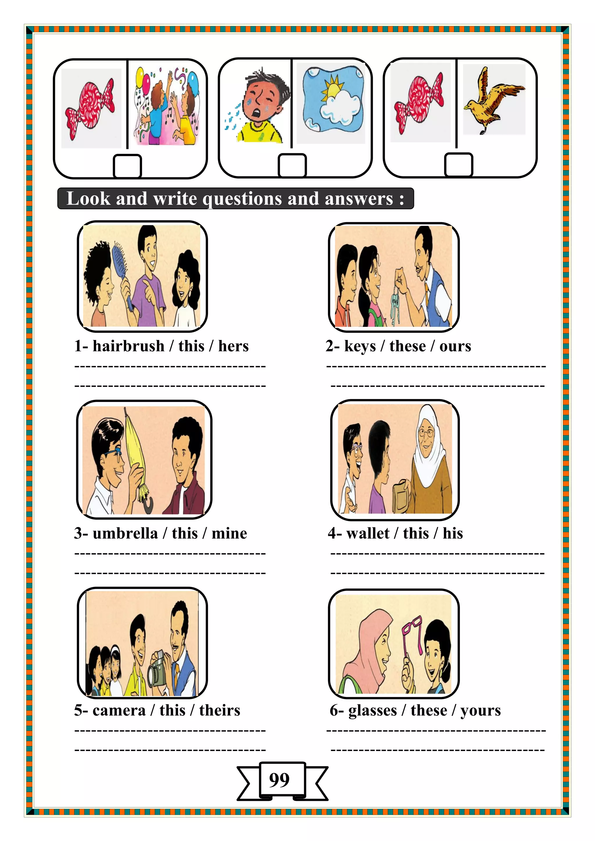 Look and write questions and answers : 
1- hairbrush / this / hers 2- keys / these / ours 
---------------------------------- --------------------------------------- 
---------------------------------- -------------------------------------- 
3- umbrella / this / mine 4- wallet / this / his 
---------------------------------- -------------------------------------- 
---------------------------------- -------------------------------------- 
5- camera / this / theirs 6- glasses / these / yours 
---------------------------------- --------------------------------------- 
---------------------------------- -------------------------------------- 
99 
5 
 