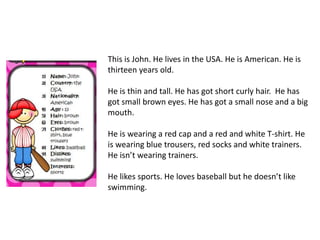 This is John. He lives in the USA. He is American. He is 
thirteen years old. 
He is thin and tall. He has got short curly hair. He has 
got small brown eyes. He has got a small nose and a big 
mouth. 
He is wearing a red cap and a red and white T-shirt. He 
is wearing blue trousers, red socks and white trainers. 
He isn’t wearing trainers. 
He likes sports. He loves baseball but he doesn’t like 
swimming. 

