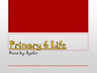 Primary 6 Life Done by: Syakir 