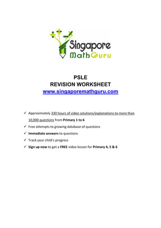 PSLE
REVISION WORKSHEET
www.singaporemathguru.com
 Approximately 330 hours of video solutions/explanations to more than 
10,000 questions from Primary 1 to 6 
 Free attempts to growing database of questions 
 Immediate answers to questions 
 Track your child’s progress 
 Sign up now to get a FREE video lesson for Primary 4, 5 & 6 
 