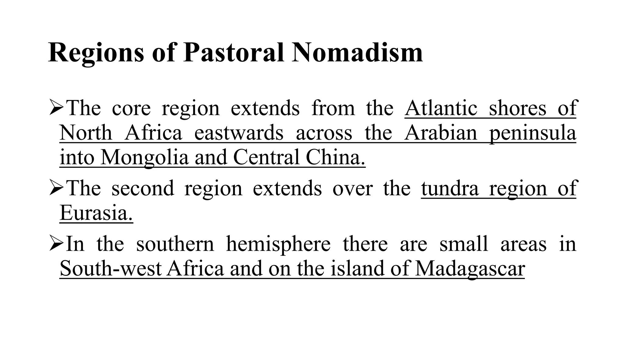 Regions of Pastoral Nomadism
The core region extends from the Atlantic shores of
North Africa eastwards across the Arabian peninsula
into Mongolia and Central China.
The second region extends over the tundra region of
Eurasia.
In the southern hemisphere there are small areas in
South-west Africa and on the island of Madagascar
 