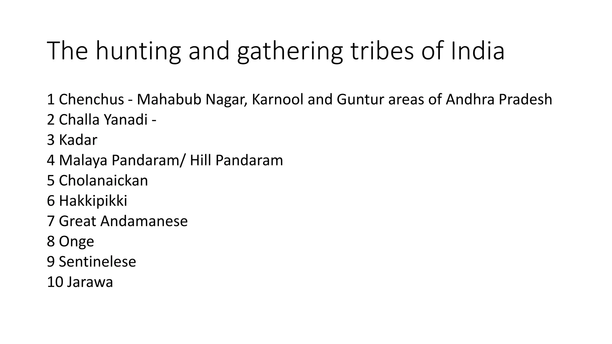 The hunting and gathering tribes of India
1 Chenchus - Mahabub Nagar, Karnool and Guntur areas of Andhra Pradesh
2 Challa Yanadi -
3 Kadar
4 Malaya Pandaram/ Hill Pandaram
5 Cholanaickan
6 Hakkipikki
7 Great Andamanese
8 Onge
9 Sentinelese
10 Jarawa
 