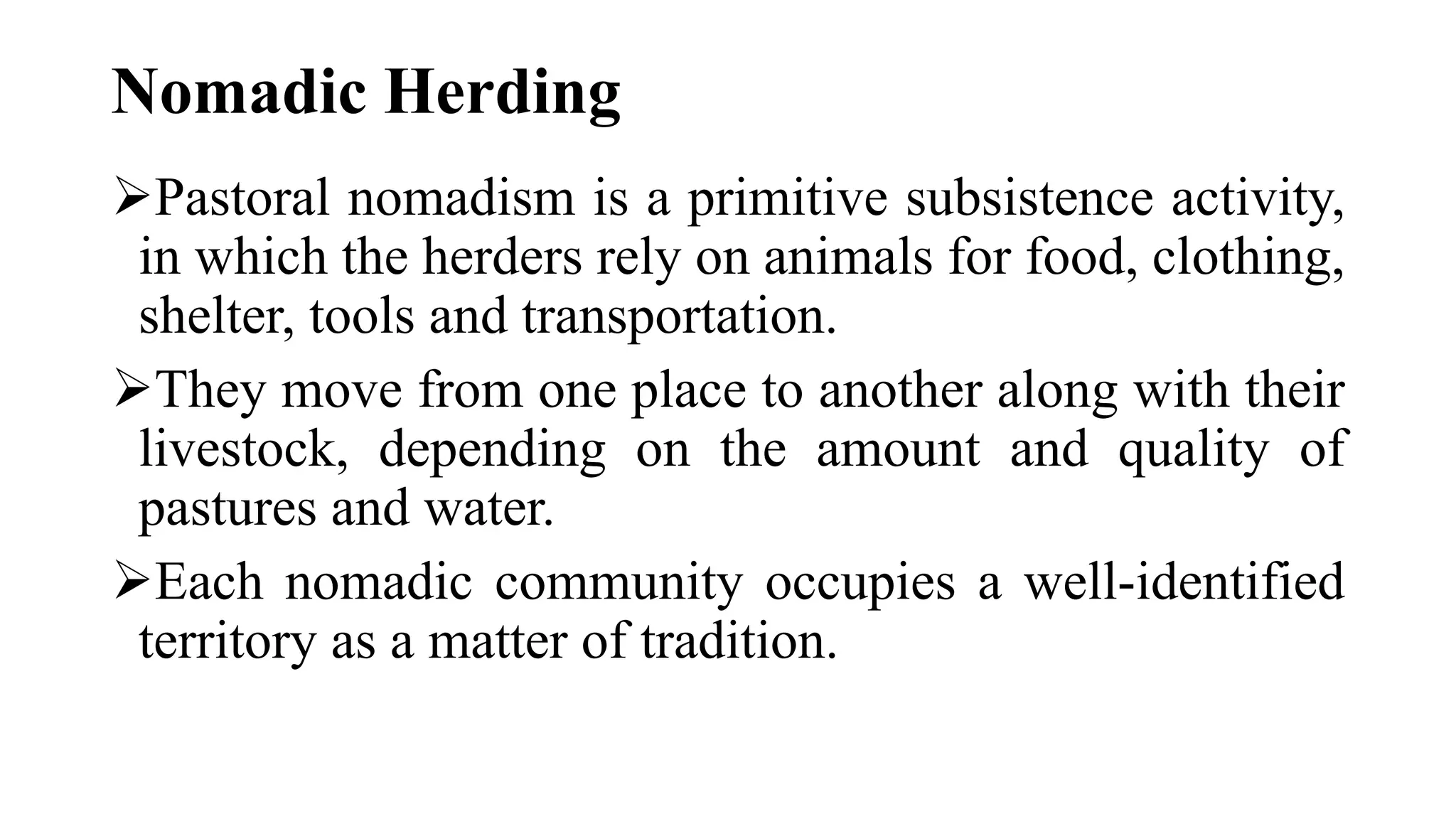 Nomadic Herding
Pastoral nomadism is a primitive subsistence activity,
in which the herders rely on animals for food, clothing,
shelter, tools and transportation.
They move from one place to another along with their
livestock, depending on the amount and quality of
pastures and water.
Each nomadic community occupies a well-identified
territory as a matter of tradition.
 