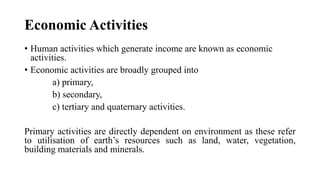 Economic Activities
• Human activities which generate income are known as economic
activities.
• Economic activities are broadly grouped into
a) primary,
b) secondary,
c) tertiary and quaternary activities.
Primary activities are directly dependent on environment as these refer
to utilisation of earth’s resources such as land, water, vegetation,
building materials and minerals.
 