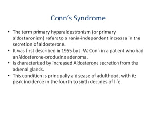 Conn’s Syndrome
• The term primary hyperaldestronism (or primary
aldosteronism) refers to a renin-independent increase in the
secretion of aldosterone.
• It was first described in 1955 by J. W. Conn in a patient who had
anAldosterone-producing adenoma.
• Is characterized by increased Aldosterone secretion from the
adrenal glands.
• This condition is principally a disease of adulthood, with its
peak incidence in the fourth to sixth decades of life.
 
